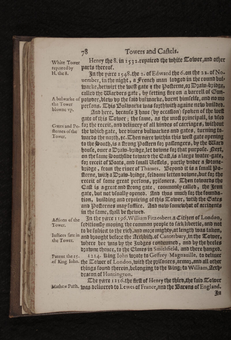 White Tower Henry rt>e 8. in 15 3 2.repairs tbetobife Eofoer^nb other repaired by parts thereof. j H. the 8. 3itt tljc peers 1548.^0 2. of Edward tt)0 6.011 tt)C of No- uember, in the night, a iFrcncb man lougcD in the rouno bub fo)ackc,bctbnrt the boeft gate f the ^ottcrne,o? EDjalmbjioge, calico tljc SKUfaroers gate, bp fetting fire on a barrcll of 0un- a buiwarke of paiuoer,blcb) bp tljc faio bulwarbc, burnt bimfelfe, ano no nto the i ower perfons. SEbis IBultoarfee bms fojtbboitb againe ncto builoeo. biownc vp. bcre? bccaufe 3 baue Deration) fpoben of the toett gate of tt-is SEotoer; the fame, as the moll pjtnctpall, is bfeo Gates and Po- foi the rccett, ano ocltucrp of all btnoes of carriages, toitbout fterncsofthe the tobicb gate, bccotuersbultoarbesanp gates, turning to- Tower. foaros tljc no?tb,f r.SCben neere bobbin this toett gate opening to tbe ^outb,is a ttrong pottern foj paffengers, bp tbe ffiaHarb boufe, oucr a 2D?ato-bjtoge,let oobme fojtbat purpofe. ipejet, on tbe fame S>outbftoe totoaro tbe Catt,is a large boater-gate, fo? rcccit of 15oats,ano fmalltElellels, partlp bnoer a ^tone- bjiogc, from tbe riner of Thames. 35epono it is a fmall ^o- ff erne, boitb a SDjabo-bjioge, feloome lettenoobone,but foj tbe rccett of fonie great perfons, pjifoners. SEbtn toboarostbe Call is a great ano ftcong gate, commonlp calleo, tbe 3lron gate, but not bfuallpopeneo. 3no thus mncbfo* tbefonnba- tion, builoing ano repairing of this SEoboer, totib tbe (Kates ano jpofiernes mapfuffice. 3no nob) fomebobatofaccioents in tbefamc,fliallbeft)cb)co. ' . 'I Aftions of the 31n tl)C peeve 1 tpd.William Ficzosbert.a Ctttjen of London, Tower. f efittonflp mouing tbe common people to fab libertie, anb not to be fubicct to tbe rich,ano mojemigbtp;at length teas taben, luifices fate m anI) bj0iigbt befo:ctbc 3tel)biCt).Qf Canterbury,itt tbe Cotoer, the Tower. tobcrc toasbp tbc ^uBgcs conoemneb, ano bptbebeeles ojatonc tbcncc, to tbe Clmes in Smithfield, ano there bangeo. Patent the 1 y. 1214. Iking Iohn bojoteto Geffrey Magtiauille, tODeliueC of King iohn. t!)c EEoboer of London3b)ttb tbep3ifoners,armoj,ano all other things founo therein,belonging to the Iking; to William,0rtb# Oeacon Of Huntington. * - I 2Ebe pare 121 d.tbe firft of Henry the tbirb,tbefaio HEoboer Mathew Paris, bias OCliuereO to Lewes of France,anO the batons Of England. an