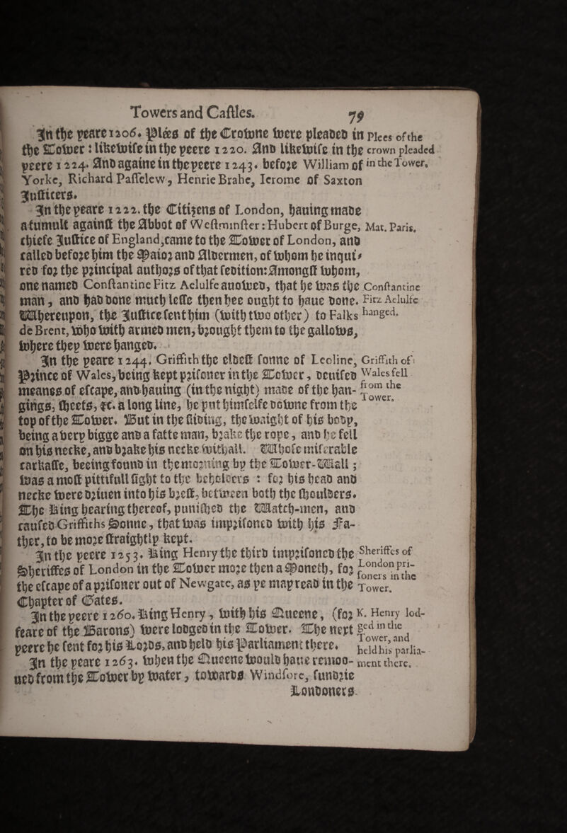 I tbe peateiaod. pias of tbe Crotone tom pleabeb in pieCs of the J ti»c SC otoer: lifectotfe in tbe peere 1220. 0m» lifeetoife in tbe crown pleaded i pme 1224.flnbagaine in tbe peere 1243. befoje William of inthcTower» J Yorke, Richard Paffelew, Henrie Brahe, Ierome of Saxton | Jntticcrs. J 3!ntbepeare 1222. tbe Cttijensof London, baaing mabe 1 a tumult againfl tbe^ibbot Of Wcftrninfter: Hubert of Burge, Mat. Paris. | cbiefe $uttiee of England,came to tbe SCotoet of London, and fj calico before bim tbe #ato?anb flloermen, of tobom be itiqiu* jj reo foj tbe principal autbojs of that feoitiont^mongfl tobom, jl onenameb ConftantineFitz Aelulfeauotoeo, tbat be toas the conflamine k man, anb babbone much lefTe then bee ought to baue bone. Fitz Aelulfe I SKmbeteupon, tbe 3uDicefentbim (toitbttoo other) to Falks hanseci- 6 de Brent, tobo toitb armeb men, brought them to the gallotos, I tohere tbep toere banged. * i 31tt the peare 1244. Griffith the cldefi fotme of Leoline, Griffith oft i pjinceof Wales, being feeptpjifcner in the SCotocr, bcuifcb Wales fell I meanesof efcape, anb bauing (in the nigbt) mace of tbe ban- the I gings, (beets, ft. a long line, he pat himfelfe octone from the ° I top of tbe SCotoer. J5ut in tbe Gibing, the toatght of his bocp, 1 being aberp bigge anb a fatte man, bjake the rope, anb be fell jj on bis neefce, anb bjahebts neefee toitbaU. fHhofc miferable j carhaffe, beeingfonnb in thentojning bp tbeCotoer-^SEsU; 1 toas a mod pitttfull fight to the beholders : foj his beat) anb ] neche toere bjinen into bis bjeft, bettoeen both tbe (boulders, i 2Dbc King bearing thereof, puniffieb the ^Eatcb-mcn, ano | caufeb Griffiths g>onne, that toas impjifontb toith l)ts fa¬ ther, to bemo^effraightlp kept. t 5n the peere 1253. King Henry the thirb tmpjifoncbtbe Shenffcs of ^heriffes of London in the Cotoer inoje then asponetb, foj the efcape of apnfener out of Newgate, as pc map read in tbe Tower. Chapter of crates. 3n tbe peere 1260. King Henry, toitb bis ©ueene, (fojHenry lod- feare of tbe SBarons) toere lobges in the Cotoer. tOje nept se<i ,n the l peere be Cent fc? bis ^Lojdsj, anb belb bis parliament there, hddhr’p'nriia- ! git tbe peare 1263. toben the Queens toonlb bane remoo- mcnt thtre. tied from the SEotoer bp toater, totoarts Windfore, funbjie » . Londoners- .