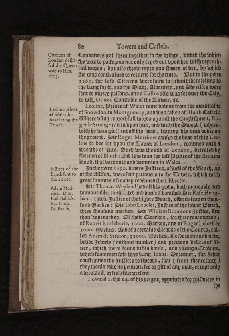 Citizens of ILomumcrs got them together to tfjcb;foge, tmuer tbefobttfr r'Ttonnefpl 13,3610 PaffMnt> not onlp crpeu out bpon ber tottb repjotb* wife ,o £cn ful1 ; but alfo tbjetu mpje ano Hones at fjer, bp tobteb the 3. fbemasconftraineDtarcturnefojtbetime. J5utintbep&re 1265. tbc faio Citizens foerefainetofubmittbcntfeluesfo tbe fting foj it, ano ttjc flpaioj, fltoermeit, anb l^beriffes toere font to Diuers pjifons, ano a Cuftos alfo teas fet ouer tlje Clip* to toit, Othon, Conftable of ttjc 2Dotoer, f r. .. . Leoline, i^jincc of Wales came ootone from tbetnounfaine JT^ST Of Snowdon,to Montgomery, atlD fa)flS taken at Bluith (Calfell: head fet on the Mbcrc bSng repjocbfull toojos againtt tbe fiEnglilbmen, Ro- Tower. ger lc Strange ran inbpon bim, ano toitb ttye ^inojo (tobere- njitbbettJaggirOcutoffbts beao, leaning bis DeaoboDteoti tbcgrouitD. SnrRoger MortimercaufeDtbebeabofthisLeo« line to bee fet bpon tbe UDotoer of London , croiuneo mitb a tojeatbc of 3!uic« £>ncb toas tbe eno of Leoline, betrateo bp tbc men of Bluith: 3no tbistoas tbe laft \E);inceof tbe Britain* blouD, that bare rule ano Dominion in Wales. - Iufiices of the 3n tbc pocre 1290. Diuers 3uttice&, aftoell of tbe flSencb, as of tbc strifes, toere fent pjifoners to tbc Cotoer, tobicb tottb the Tower. great fummeo of motiep rcDecmeo tbeir libertie. d ' M Adnm Meri- &if Thomas Weyland l)aD all l)is gfflDS, both mOUCable anil chro. Dun. totmoueablc, confii'cateo ano bimfelf bamfbeD.^ir Rafc Heng- Kid.Baidok. ham, cbiefc^tsCircoftbcbigbctiiScncb, offercofeauentbou- Sca chro. fan£) ^ar fog ♦ iohn Louelcc, juttice of tbe lotoer 16encb» lo. \ou.e. ^,ce ^oufaaj, tnaihcs. g>ir William Bromtone ^ufltce, fipe J tboufano markes. £Df tbeir Clcarkcs, foj tbeir reoemption; of Robert Littleburic, 1000. $)arkC0,anD of Roger Lciccfter 1000. aparkes. £no of a certaine Clearke of tbe Courts, cal¬ ico AdamdeStraton,32000. SBatkeSiOfcloemonpanoneto; befioe3Hcteels (toitbout number) ano precious teffels of fil- ucr, tobub tocre founo in bis bonfc, ano a icings Cvotonc, tol)icb fomcmen faio toas foing Iohns. spojeouer, tbe fttug conffraineo tbe ^ulfices to ftoeare, that (from tbencefojtbl tbcp tboulD take no petition, fee 0* gift of anp man, epcept onlp nb:eakfaH,ojfueblikepjefent. 1 Edward 2, ti;e 14. of bis rcigue, appointed fojpjifoners in