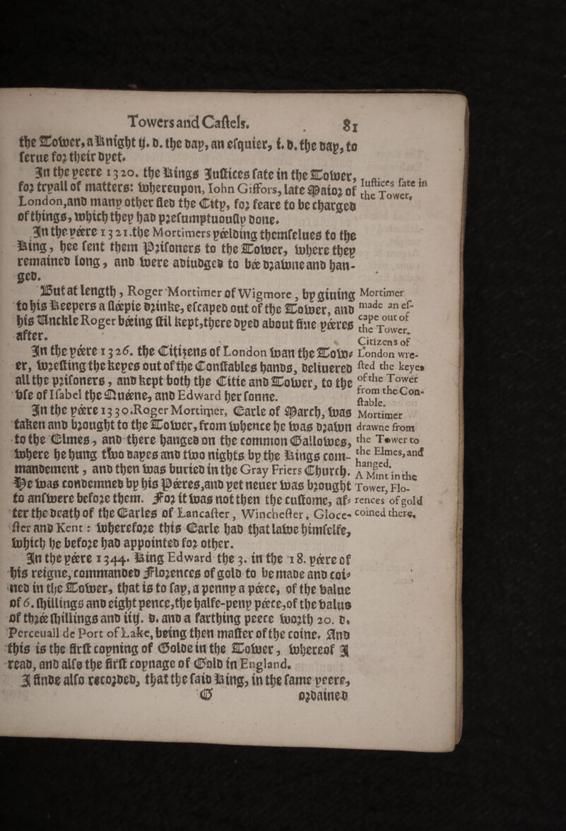 the Coiner, a iknigbt tj. b. tljc bap, an efquier, i. D.fhe eap, to ferue foj their Dpet* w 3ln the peere 13 20. the ikittgs Slufiices fate in tbe Coiner, T „• r . foj trpall of matters: thereupon, Iohn Giflfers, late spate j of £?C “ London,ano manp other fleo the Citp, foj feare to be charges of things, tnhich thep hab pjefumptuouflp bone. ,3!n the pare 13 21.the Mortimers pausing tbemfelues to tbe BKing , hee fent them ^jifoners to tbe Coiner, inhere thep remaineb long, anb inere abiubgcb to babjainneanbhan- jBa * gcb. llButat length, Roger ‘Mortimer of Wigmore , bp gluing Mortimer to bis keepers a fiapie Bjinbe, efcapeb out of the Coiner, anb made anef bis mncble Roger basing ail kept,there bpeb about fine pares cKwct after. Citizens of 31n the pare 1316. the Citizens of London inan the Coin* London wre- er, injefting the tapes out ofthe Conttablcs hanbs, beliuereb fted the keye» all the pjifoners, ano kept both the Citie anb Coiner, to tbe ?fthe Jower bfe of Ifabel theShuane, anb Edward her fonne. ftabie1 eCon* 3ln the pare 13 30.Roger Mortiiper, Carle of sparch, inas Mortimer taken anb bjougbt to the Coiner, from inbence be inas ojaiun drawne from to the Clmes, anb there bangeb on the common Calloines, the Tt>werto Inhere be bang t!no bapes anb tino nights bp the Itings com- 'he E1®es.anc! manoement, anb then inas burieo in the Gray Friers Church, a Mmdnth ^einas conbemneb bp bis pares,anb pet neuer inas bjougbt Tower, Flo-* to anfinere befoje them. iFoj it inas not then the cuttome, af# rences of gold ter tbe beath of tbecarles Of Lancafter, Wincbefter, Gloce-^ coined there. tier ana Kent: inherefoje this Carle bab that laine btmfelfe, inbicb be befoje bab appointee foj other. 31n the pare 1344. iking Edward the 3. in the t 8. pare of bis reigtte, commanoeb iFlojences of golb to bemabe anb coif neb in the Coiner, that is to fap, a pennp a pace, of the balue of 6. (billings anb eight pence,the balfe-penp pace,of the talus of tbjee (billings ano iitj. 0, anb a fartbing peece inojth 20. b. Perceuaii dcPort ofLake, being then matter oftbe coine. £totb ibis is the firttcopningof ©oloe in the Coiner, inhercof H reab, anb alfo the fiftt copnage of Colb in England. 31 finbe alfo recojbeb, that the faio iking, in the fame peere, (5 ojbainet