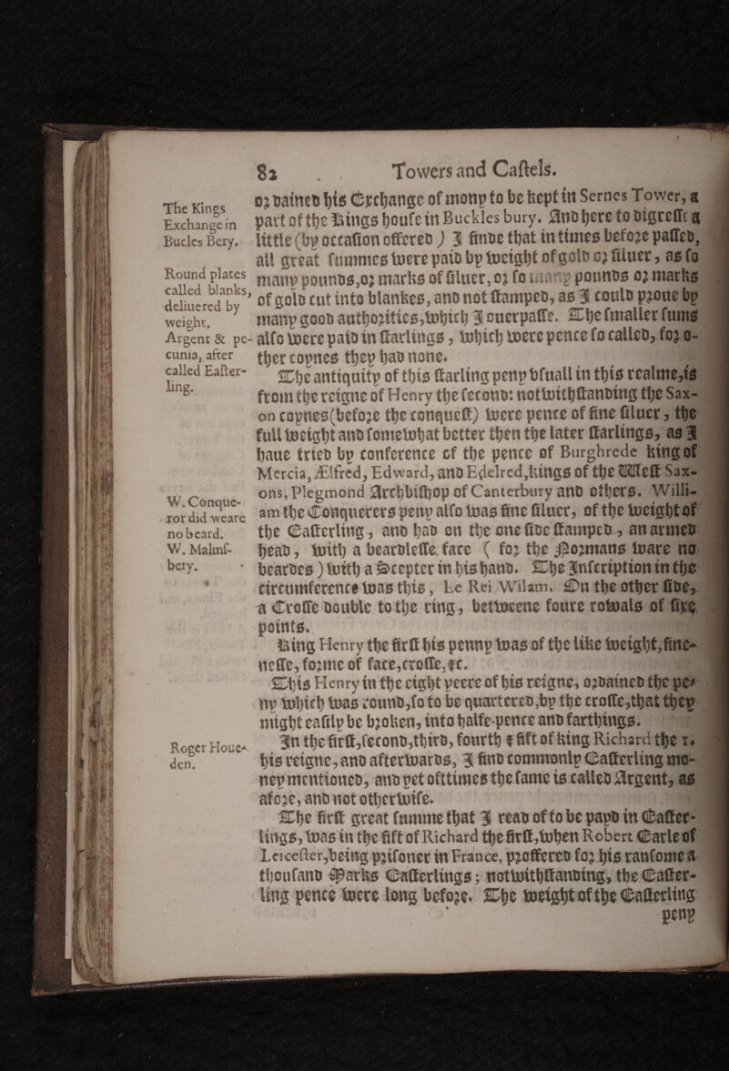 The Kings Exchange in Bucks Bcry. Round places called blanks, deliuered by weight. Argent & pe- cunia, after called Eafter- ling-. W. Conque¬ ror did weare no beard. W. Malmf- bery. Roger Houe* den. Towers and Cartels. oj natmti bis C&jccljatige of monp to be bept in Serncs Tower, a part of the lungs tjoufe tn Buckles bury. anDbere to Dtgrefft a little (bp occafton offeree ) 3 finoe that in times before paffeo, all great fnmmes luere paio bp lucigbt of goto cj filuer, as fa manp pounus,oj marbs of filuer, oj fo warp pounos o; marbs of gob cut into blanbes, ano not ffampeD, as 3 coulo pjoue bp manp goon authorities,lubicb 3 cuerpatfe. SEbe fmaller funis alfo ioere paio in Carlings, tubicb lucre pence fo calleD, for o- tber copncs tbep ban none. i 2Cbe antiquitp of this Carling penp bfuall in this r ealme,ts from the rcigne of Henry the fccouo*. uotloubfianoing tlje Sax¬ on copnes(befo?e the conquefi) lucre pence of fine filuer, the full tueigbt ano fomeiubat better then ttje later Carlings, as 3 baue tries bp conference of the pence of Burghrede btngof Mercia, iElfred, Edward, attO Edebed,UingS Of tlje SKIlctt Sax- ons,Plegmond arebbitfiop Of Canterbury anD Others. Willi¬ am tbc Conquerors penp alfo luas fine filuer, of tfjc lucigbt of tbe Cafferling, ano bao on tbc one fisc fiampeu, anarmeo beatJ, luitb a bearolcffe face ( for tbe jjSojmans luare no bearoes) luitb a Scepter in his bans. 2Ebe 3nfcrtptton in tbe circumference luas this, Le Rei Wilam. £Dn tbe other fioe, a Croffe Double totlje ring, betluecnc foure rotoals of (be points. j &ing Henry tbe firfi bis pennp luas of tbe Ube lueigbt,finc~ uctfc, forme of face,croffc,$c. SDbis Henry in tbe eight pecre of bis reigne, o?Datneo tbe pc* m? lubteb luas cotuiD,fo to be quartcreu,bp the crofie,tbat tpep might eaftlp be bjoben, into balfe-pence ano farthings. 3n the firfi,feconD,tbirD, fourth ffift of bing Richard the x* bis reigne, ano afteriuarus, 3 fin® commonlp Cafferling mo- nep mcntioncD, ano pet ofttimes the fame is calico Urgent, as afore, ano not otbcrluife. i| 2Cbe firfi great fummetbat 3 reau of fo be papD in Cafler- lings, luas in the fift of Richard the firfi,tuben Robert Carle of Leicefter,bctttg prifoner in France, proffereD for bis rattfome a tboufano Sparbs Catterliugs; notluithfianDing, tbe Cafier- Ung pence lucre long before. SDtjc tneigbtoftbe Canceling penp