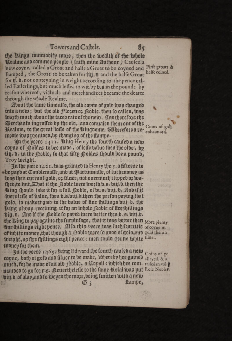 * Towers and Cartels. . 85 tpe lyings commooity mo?e, tpen tbe toealtp of tpe fopole l&ealmc anb common people (fait!) mine Autpour) Caufed a new coyne, called a Groat and halfe a Groat to be coyned and E**® 8roat* & ftampeel, theGroat to be taken for tip. D. and the halfe Groat ,a^ecoinc®' for p. 0. not conteyning in weight according to the pence cal¬ led Eafterlings, but muchjelTe, to wit,byb.S-in tbe pound: by reafon whereof, victuals and merchandizes became the dearer through the whole Rcalme. About the fame time alfo,tpe olb coyne of goto teas epangeb into a neto; but tpe olb iFlojen 0? |5oble, tpen fo calico, teas too?tp rnucp abouetpe tajeeo rateoftpencto. Anotperefo?e tpe SJ&ercpantsingroffeobptpeolo, ano conuaieo tpem out of tpe r . . , l&ealme, to tpe great Ioffe of tpe&ingoome. Mperefojeare- clSJccd mebic toas p?ouioeo,by changing of tpe ffampe. Bln tpe yeere 1411. iting Henry tpe fourth caufeo a neto coyne of jliob’es tobeemaoe, ofleffe balue tpen tpe otoe, bp iip. b. in tpeipoble, fo tpat fifty Robles fljoutobeeapouno, Troy tocigpt. Bln tpe yeere 1421. teas grantcb to Henry tpe 5. a fifteene to •be payo at Canolemaffe,ano at sparttnmaHe, of fucp money as toas tpen currant goto, 0? filuer, not ouermucp clippeo 0? toa- fpeO;to toit,2Cpat if tpe j]5oble toere too?tp b.s. bip.D. tpen the filing ttjoulo tafeeitfo? afull^oble, ofbi s*bip.o. Ano if it toere leffe of balue, tpen b.s.bip.b.tpen tpe perfon paying tpat goto, to make it gob to tpe balue of flue (pillings biij 0. tpe l&ing altuay receiuing it fo? an topole jpoble of firelpillings tip. 0. Anb if tpe jpoble fo payeo toere better tpen b. s. bip.o. tpe fctng to pay againe tpe furplufage, tpat it teas better tpen Morc plent fine Iptllings eigpt pence. Alfo tpis yeere toas fucp fcarcitie of coyne m ofU)pttemoney,tpattpougpa $oblc foaerefo goob ofgolb,aub gold them* tocigpt, as fire IpilUngs eigpt pence; men coulb get no topite lilucr- money fo? tpem. Bn tpe yeere 1465.Biting Ed ward tpcfonrtp caufeba neto Coins of . totme, botpofgoto anb filuer to be maoe, toperebypeegaineb an,yed, & a mucp, fo?pe mabe ofan olb #oble, a tSoyaU: topicp pee com- railed m vaiif manbeb to go fo? y.s« ilieuertpeleffe to tpe fame Moial toas put Roic Noble# bip.o. of alatymb fo boeyeb tpe mo?e,being fmitten toitp a neto \