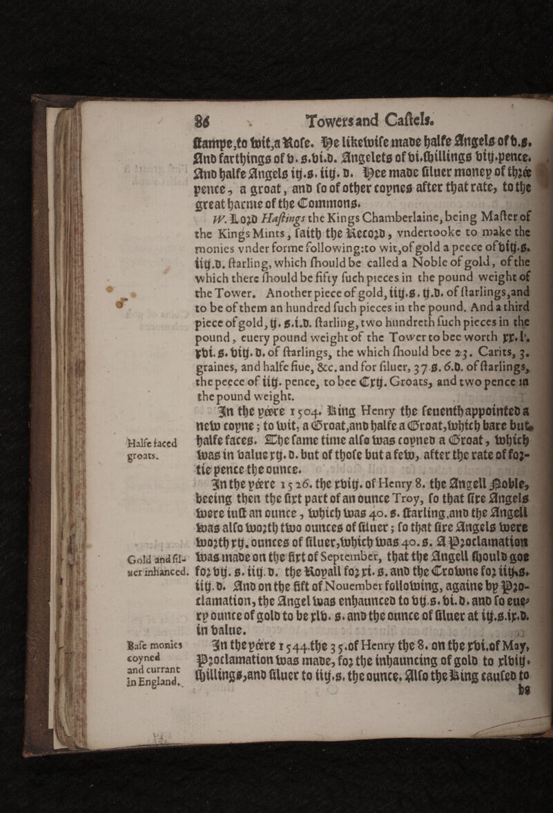 I , Halfc faced groats. Gold and fil¬ ler inhanced. Bafe monks coyned and currant In England* . 2$ Towers and Caftels. ffampe,to foit,a Wofe. ©e Ufcemife matte ^alfe Angela ofb j. 0ntt farthings of b.s.butt. 0ngelets of bi.lbtilings bitj.pence. 0nt> balfe 0ngels itj.s. iitj.o. !£ee matte filucrmonepoftfeft I pence, a groat , anu fo of other tonnes after that rate, to tlje ■ great Marine of tbe Commons* j j jv. ilo^D Haflings the Kings Chamberlaine, being Matter of the Kin^s Mints, faitt) tt)e HetOJtt, vndertookc to make the monies vnder forme following:to wit,of gold a pcece ofbttj.0. iipi.O. ftarling, which fiiouldbe called a Noble of gold, of the which there fhould be fifty fuch pieces in the pound weight of the Tower. Another piece of gold, Utj.g, tj.tt. of ttarlings,and to be of them an hundred fuch pieces in the pound. And a third piece of gold, tj, g.i.O. ftarling, two hundreth inch pieces in the pound, euery pound weight of the Tower to bee worth pp.l’. Pttt.S.ttitj. tt.of ftarlings, the which fhould bee 23. Carits, 3. graines, and halfc fiue, Scc.and for filucr, 370. tf.tt. of ftarlings,, the pecce of iitj. pence, to bee Cptj. Groats, and two pence m the pound weight. \ m Sn tbe pare 1504. Using Henry tbe feuentbappointetta neto copne; to tuit, a C£>roat,antt balfe a d5roat,mbicb bare but* balfe faces. SCtjc fame time alfo mas copnco a <0roat, mbicb teas in baluc rtj. o. but of ttjofc but a feto, after tbe rate of foj- tie pence tlje ounce. |n the pare 1516. tbe rbig. of Henry 8. tbe 0tigeU jpoble, beeitig then the firt part of an ounce Troy, fo that fire 0ngels mere iutt an ounce, mbicb toas 40.5. (fading,ano tlje 0ngell mas alfo mojtt) tmo ounces of fUuer; fo that fire 0ugels mere mojtt) rb. ounces of filuer,tobicb mas 40. s. 0 ^oclamation mas matte on the firt of September, that tbe 0ngell fboulo goe foj btj. s. iitj o. tbe ftopall foj rt. s. ano tbe Cromne fojtitM* iitj. tt. 0nti on tbe fift of 1Nouembet folloming, againe bp ^Bjo- damation, tbe 0ngel mas enbauncett to btjs. bi.0. ano fo eue* rp ounce of gold to be rib. s. ano tbe ounce of filuer at i$.s.ir*tt. tnbalue. I 9n tbe pare 1544.^ 3 5.of Henry tbe 8. on tbepbi.of May, proclamation mas matte, for tbe inbauncing of golo to jelbitf* fillings,ano filucr to ittj.s. tbe ounce, fllfo tbe Iking caufeo to 1 be