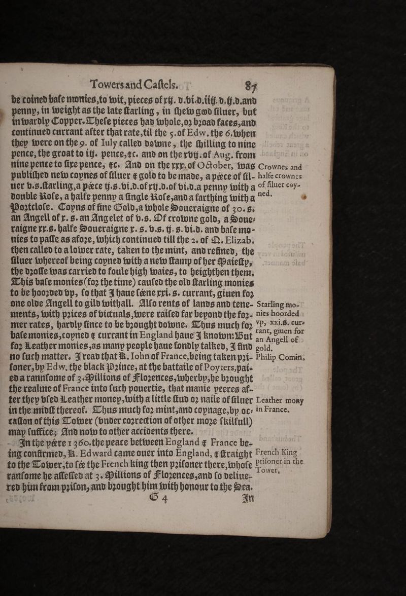 be coinedbafcmonics,tob)it,pieces of rb. d.bid.iitf, b.tj.o.and pennp,in bieigbt as the late Carling, in ftefo geod filuer, but inbmrdlp Copper* SCbefe pieces bad bibole,or broad faces,and continued currant after that rate,til tbe y.of Edw. the 6.foben tbep biere on tbe 9. of Iuly called dobme, tbe (billing to nine pence, tbe groat to itj. pence,?c. andontberbtj.of Aug. from nine pence to fire pence, $c. Sinn on tberrr.ofoaober, bias crowds and publitbeo nebi copnes of filuer f goto to be made, a peece of fil- halfe crown cs ner b.s.fiarling,a peece b.s.bi.d.of rb.d.of bt.d.a pennp biitb a of filuer e®y- tiouble ttofe, a balfe pennp a fingle ttofe,and a fartbing biitb a ned> |Dortclofe. Copns of fine (0old,a bibole ^oueraigne of 30.s. an angell of p. s. an angelet of b.s. crobine golo, a £>oue> raigne rrs. balfe &oueraigne r. s. b.s. fi. s. bi.b. and bafe mo* nies to paffe as afore, bibicb continueo till tbe 2. of €5. Elizab. then called to a lobier rate, taken to tbe mint, and refined, tbe filuer tubereof being copneo biitb a nebi ttanip of ber spatefip, tbe droffe bias carried to foule bigb biaies, to beigbtben them. %\)is bafe monies (for tbe time) caufed tbe old fiarling monies to be booked bp, fo that 31 bane feene rri* s. currant, giuen for one oloe 0ngell to gild biitball. 0lfo rents of lands and tene- Starling mo. ments, biitb prices of bictuals,biere raifeo far bepond tbe for- nics hoorded met rates, bardlp fince to be brought dobme. SEbus much for vp> xxi-6- c“r< bafe monies,copneo $ currant in England baue 31 knobm:H5ut a^AnSuf for leather monies,as manp people baue fondlp talked, 3! find goia.B no fucb matter. 3 read that U.Iohn of France,being taken pri- Philip Comm. foner,bp Edw. tbe black prince, at tbe battaile of Poyters,pai- edarannfomeofg.^tllions of jFlorences,biberbp,be brought tbe realme of France into fucb pouertie, tbat manie peeres af¬ ter tbep bfed leather monep, biitb a little Cud or natle of filuer Leather irony in tbe miofi thereof. SCbus much for mint,ano copnage,bp oc«in France, tafion of this Coiner (bnder correction of other more fkilfull) map fuffice.; 0nd nobi to other accioents there. 3ln the peere 13 60.the peace betlneen England f France be¬ ing confirmed,Edward came ouer into England, f firaigbt French King to the Cobier,to fee the French king then prifoner there,bibofepnfoner m the ranfome be affeffed at 3 ♦ pillions of jFlorences,and fo deliue- 0 ver' red him from prifon, and brought bint biitb honour to the £>ea. t • ^4 m