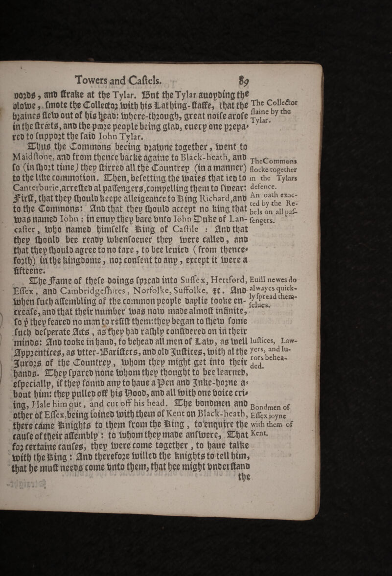 Towers and Caftcls. nojos, ano ffrabe at tbeTylar. H5ut tbeTylar anopDingth* olotoe, fmote ttje Collector mitb bis Ha thing-ffaffe, that the TheColIeftor braincs fleto out of bis tjcao: mbere-through? great noire arofe y 1 c in the ttreets, ano the pare people being glao,enerp one prepa* reo to fuppojt tbe faio Iohn Tylar, Cbus ttje Commons beeing ojalnne together, toent to Maidftone, anofrom thence backeagainc toBlack-heach, aim ThcCommont fo (in fljojt timej tbep Itirreo all the Caunttep (in a manner) flocke together to the likecommotion. SDben, befetting the ttiaies tljat ieo to m the Tyiar* Camerburie,arretteoalpasrengcrs,compellingtbemto ftoeart defence. i?irft, tbat tbep ftjoulo keepe alleigeance to Hing Richard ,ano ^ Loa4'ecx^' to the Commons: 3no tbat tbep Ojoulo accept no king that bcjs yn ^ paf_ teas names Iohn: in enup tbep bare bnfo Iohn Dube of Lan- fengers. carter, mho nameo bmifelfe Hing of Caftile : Sr.otbat tbep Qionlo bee rcaop tobenfoeuer tbep mere calleo, ano tbat tbep tboulo agree to no tare, to bee leuieo (from thence* forth) in tbe bingoome, nor confent to anp, ereept it mere a fifteehe. ) 1. ■ 2Dbe JFame Of tbefe OflingS fpjcao into Suflex, Hertford, Euill newesdo Ertex, ant) CambridgelTiires, Narfolke, Suffolke, $C. )3nO-f>lpayeVH'cl£~ mben fucb alfembling of tbe common people oaplte toobe en- [ylupel®a c etH* create, ano that tbeir number masnom maoealmott infinite, fo $ tbep fcarco no man to refilt tbemttbep began to them fome fucb oefperate 0cts, as tbep bao ratfilp confioereo on in tbeir minos: lino toobe inbano, to bebeao all men of Ham, as mcll iuftices, Law- apprentices, as fitter-J!5arilfcrs, ano olo 3|utfices, mitb al tbe yers’a?d lu* furors of tbe Countrep, mborn tbep might get into tbeir e ea' banos. 2Tbep fpareo none mborn tbep thought to bee learners efpeciallp, if then fonno anp to baue a Renans 31nbe-bojne a* bout him: tbep pulleo cflf bis ISooo, ano all mitb one boice cri* ing, Elale him out, and cut off his head. 2Cbe bonOmCU anO Bon(?men of other of Effex,being ioineo mitb them of Kent on Black-heath, Eirex ioync there came isnigbts to them from tbe Sting', to enqnire the with them of taufe of tbeir affemblp : to mborn tbep maoe anfmere, CbatKcnt- for rertaine canfes, tbep mere come together, to baue talbe mitb tbel&ing: ano therefore milleo the knights to tell him, that be mult neeos come bnto them, that bee might bnoetttano
