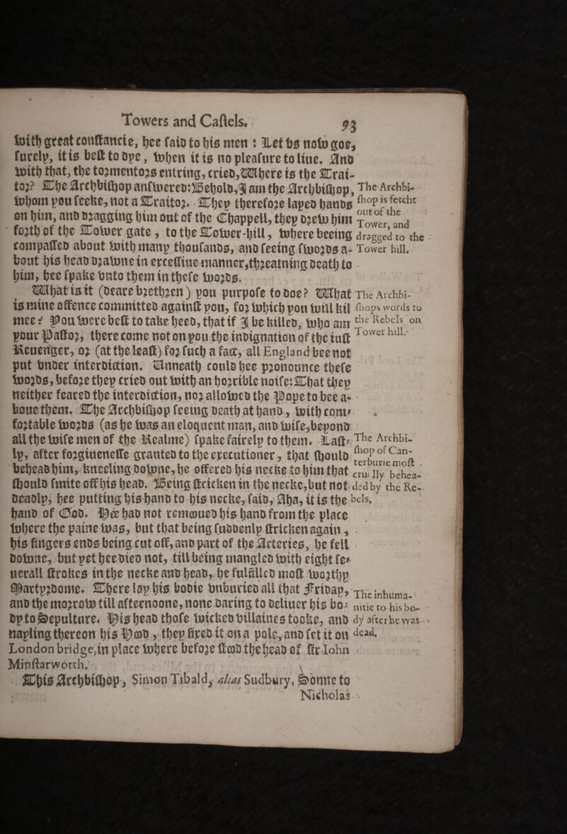fcifb great conttancte, ficc faio to ins men : 3Lef fjs nofo goe, furclp, it is bcfttoope, totjcn it is nopleafuretoliue. ano frith that, tbe tojmentojs entring, cricD,S2Ktjcre is the SCrai- toj? Cijc arebbitbop anffrereo:316ebolD,3l am the arcbbilfiop, The Archbi- tobom pou feefee, not a SCrattoj. Ktytv therefore lapeD banes fliop Is feccht on bim, anD Digging bint out of tbe Chappell, tbep ojefr bim ?•*?*L fojtb of tbe HEofrergate, tottje^otoer-btU, tobevebceing dragged to the compaffeD about frith manp thoufauos, ano feeing ffrojos a- Tower hill, bout bisbeaoojafrnein erceffiue manner,tb?eatning Death to bim, bee fpafee Onto them in tbefc frojts. Mibat is it (oeare bjetbjen) pou purpofe to Doe ? tMljat The Archbi. is mine offence committeD again® pou, fo% frbicb pou mill fell (hops words Xo mec^ ffrufrercbe® totafeebccMbatif SlbefetUeD, frbo the Rebels on pour pattoj, there come not on pou tbe inoignation oftbetutt Tower hlU* &euenger, oj (at tbe lea®) fojfucb a fact, all England beenot put imoer interDittion. Ulnncatb cottlsbce pjonoume tbefe frojDs, befoje tbep crieo out frith an bojrible notfe:2Cbat tbep neither feateo the interDittion, nojallotoce tbe pope to bee a- boue them. 2Cbe arebbifijop feeing Death at bans, frith corn* testable toofrs (as be fras an eloquent man, ano frtfe,bepona aUtbetoifemenof the Mealme) fpafee fatrelp to them. Ila®*The Archl)i- Ip, after fojgiueneffe grantcD to the executioner, that (fioulD fllopofCan' bebeaDbim, fenceling oofrnc, be offereo bis neefee to him that cm. iTy behea- tboulo fmite offbisbeaD. 515etttg ®cicfeett in the neefee,but not tied by the Re. Deaolp, bee putting bis bans to bis neefee, faio, aba, it is the sis, bans of Cod. && bao not rcmoaueD bis bans from the place frbere the paine fr as, but that being fusoenlp ttrtcfeen again , bis fingers enos being cuto®,ano part of tbe arteries, be fell Dofone, butpetbeeoieonot, till being manglco fritb eight fe» uerall fftefees in the neefee astDbeao,. be fulfilleD mo® frojtbp spactpjDome. Mfyerc lap bis boote friburteo all that jFrtoap, The inhuma ano the mojroto till afternoone, none Daring to Deliucr bis bo- nitlc to hiS bo- Dp to Sepulture. ^is beao tbofe fricfeeDbillainestoofee, anD dy afterhe was napling thereon bis l^coo , tbep fireo it on a pole, ano fet it on dead- London bridge,in place frbere before ®o)DtbebeaD of fir-Iohn Minftarworth. , \ ■ 2£{liS 0rct)bifljsp, Simon Tibald,*to Sudbury, ionite to Nicholas