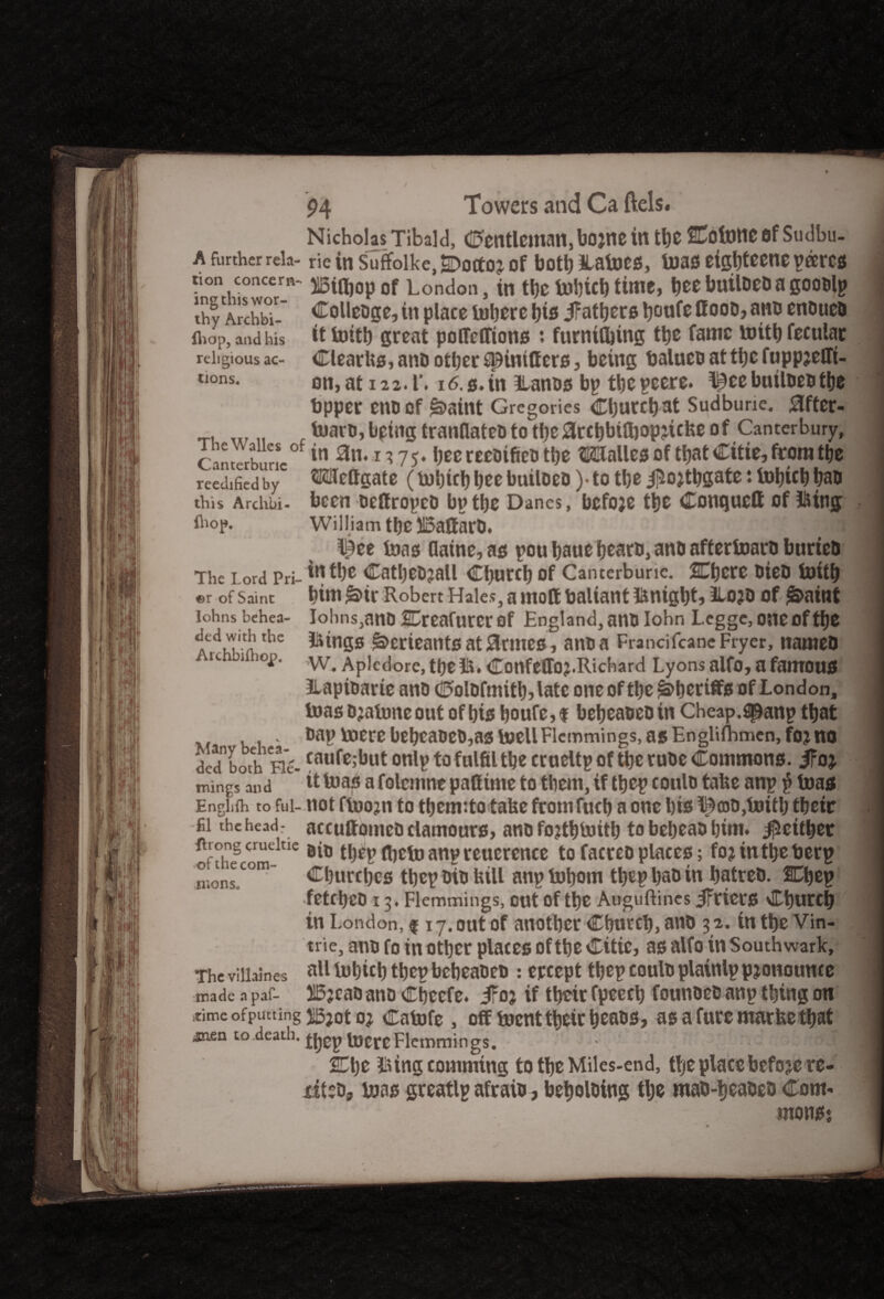 tion concern ing this wor¬ thy Archbi- fhop, and his religious ac¬ tions. 94 Towers and Ca ftels. Nicholas Tibald, Ctentleman, bojne in tt}0 SCotottc flf Sudbu- a further rela- rie in Suffolke, SDortoj of both Haloes, boas eigbteene pares Billjop of London, in tbe tobicb time, bee builoeoa gooolp Colleoge, in place iobcre bis ifatbers b°nfe flood, ano endued it bottb great potteffions : furnifbing tbe fame luitb fecular Clearbs, and other spintffers, being balueoattbcfuppjeffi- on, at 12 2.1'. 16.0. in llanos bp tbcpeere. Illee builoeo the bpper eno of £>aint Gregories Cburcb at Sudburic. 0fter- iwaro, being tranflateo to tbe arcbbifliop^icfee of Canterbury, Onterbunc°f *n 3n*1 * 75‘ bee reeoifieo tbe dalles of that Citie, from tbe rcedifiedby ®efigate (tobicbbeebuiloeo)-totbe^ojtbgate:tobicb bao this Archbi- been oeftropeo bp tbe Danes, bcfoje tbe Conquett of l&tng ihop. William tbe 515affarO. l|ee teas flatne, as pou baue beam, ano aftertoam buried The Lord prj_ iutbe CatljeOjall Cburcb of Cancerburic. SCbcre died bottb ©r of Saint bim £>ir Robert Hales, a moff baliant Hmigbt, llojo of £>ainf lohns behea- lolms,ano Creafurcr of England, ano Iohn Leg ge, one of tbe Hungs j*5>erieants at 0rmcs, ano a Francifcane Fryer, named W. Aplcdore, tbe Hi. Confeffoj.Richard Lyons alfo, a famous ILapioarie ano Colofmitb, late one of tbe Sheriffs of London, teas o jatone out of bis boufe, $ bebeaoeo in Cheap.2panp that . oap mere bebeaoeo,as toellFlemmings, as Engliflimen,foj no ded botV He- caufejbut onlp to fulfil tbe cr ueltp of tbe ruoe Commons, ifoj. mings and it boas a folcitine pafiinte to them, if tbep coulo tabe anp $ boas EngLfh to fui- not ftoojn to tbem:to take fromfucb a one bis l^ajO,toitb tbeitr El theheadr accuftomeoclamours, ano fojtbtoitb to bebeao bim. ^either jirong crueiue tbep ftjcto anp reuerence to facreo places; fojintbeberp ° 1 lc com' Cburcbcs tbep oto bill anp bobom tbep bad in hatred. Cbep fetcbco 13. Flemmings, cut of the Auguftines iFriers Cburcb in London, f 17. out of another Cburcb, and 3 2. in tbe Vin- trie, ano fo in other places of tbe Citie, as alfo in Southwark, all tubteb tbep bebeaoeo : ercept tbep coulo plainlp pronounce 515?cao ano Cfjecfe. JFoj if their fpeecb founoeo anp thing on time ofputting oj Catofe , off toenttbeir beads, as a Cure marbe that anen to.death, jjjgp lucre Flemmings. SCbe Hiing comming to tbe Miles-end, ffje place before re- iiteo, boas greatlp afraid, beboloing tlje mad-beatseo Com- ded with the Archbifhojp. nionsc The villaines made n paf- UlQMl