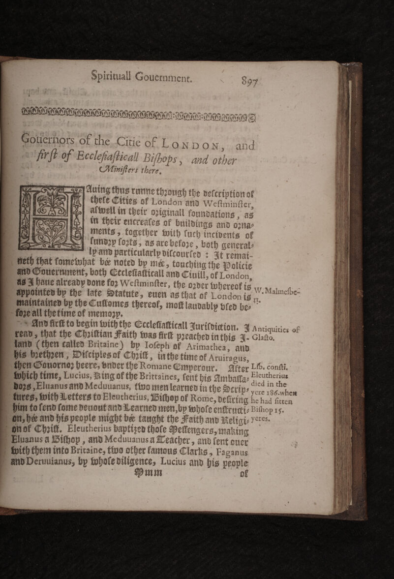 Gouernors of die Cine of London, and fir ft of EccleJiafticaU Bijbops, and other :J . - Ulfmijlers there. ■ \ • ^th r®cnrmc tfjjougl) tbe iscfcrtption of lf« Cities Of London atlD Weftminftcr aftoellin tbetr ojtgtnall founoations, as ^6 tpt •; eucreafes oi buildings and ojns* mrn, together i»itf> fuel) incidents of funojp fojfs, as arcbefojc, both general* . Ip ana particular^ nifrourfco ♦ 3jt remat- ttefofljat fometobat b& noted bp ma, touching tbe Solute ano Ctouermnent, both CtcleiiafticaU ana Ciuill, of London m3 batie alreadybone foj Weftminfter, tbe o^ocr lobcreof is,,,. A. appointed bp tbe late Statute, euen as that of London is *MaImcfbc maintainedbptbeCuffomes thereof, moiflau&ablp bfeo be* foje all tbe tune of memojp. - anttfirgto begin toitbjbc <tccletotticall3(nriftiteten. 3! Antiquities *i tm,tm tbe Ctotfttan Jfattb teas firS pjcacbcdintbis x.GlJo IlnrtO (then Called Britainc) bp lofeph of Arimathea, auo bis toetfoen, Wciplesofin tbe time of Aruiraeus, then tffiuornoj beers* bndet tbe Romane Cmperoiir* Sffer ^■*• c°nftj. ■ tobwb time, Lucius, &ing Of tbe Brittaines, font bis £!mbafra* Eleutherius &o?s jEluanus and Mcduuanus, ttoo men learned in tbe 4crte*dicd jhe, fores, toitb betters to Eleutherius, ilgiftop of Rome, oelrnng he had fi«en“ bim to fend feme aeoout ana learned men,bp tobofc entfructi* Bithop i ^ on, b« ano bis people might b* tangbt tbe Jfattb ano Meligi* yeres- on of CbtilL Eleutherius baptise tbofe fj&effengers, making Bluanus a ©jfbep, and Mcduuanus a Ceacher, ano rent eucr ' , fotfb them into Britainc, ttoo other fatuous Clarks, Faganus ano Deruuianusj bp tobofeoiligence, Lucius ana bio people P ‘ #mm “of