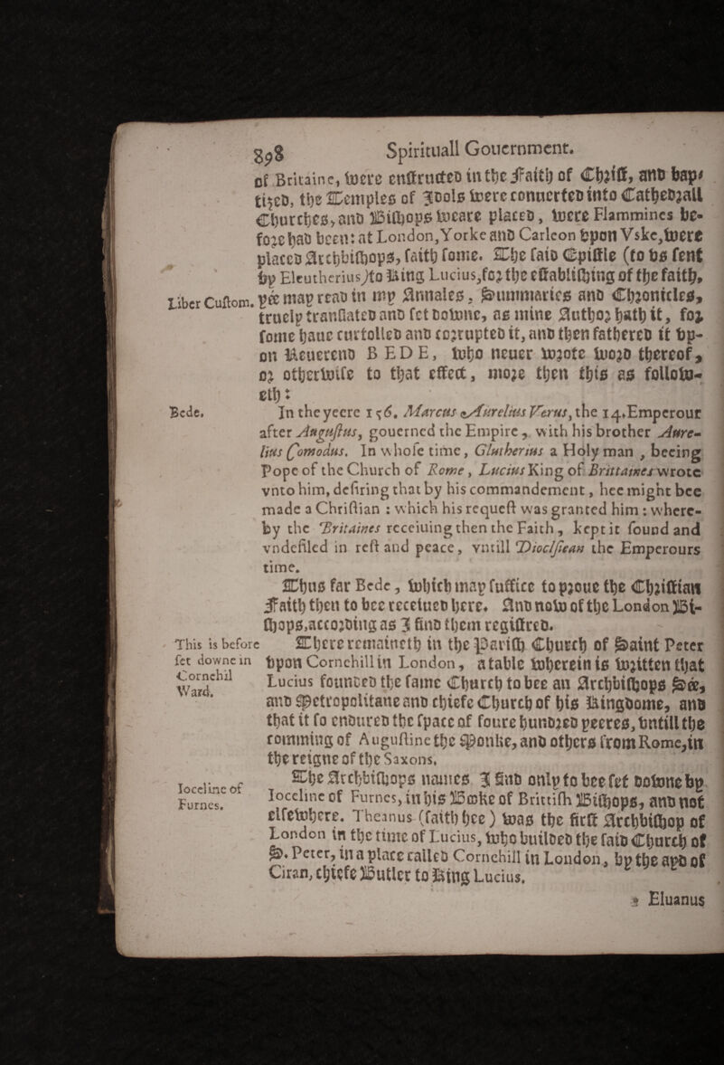 of Britaine, toere cuffructeb in tSic of Cfoiff, anb bap# ti^eo, t!)s temples of ^ools toereconuertebintoCathebjall Cburcbes>ans IBilbopstocste plates, tocre Flammincs be¬ fore lm& been: at London,Yorke anb Carleon bpon Vskc,toerC places accf;biO)op3, faith fome. Che fate Cpiffle (to bo font bp Eleuth/riusjfo ft tngLucius,foj the effabiding of the faith. Liber Cuflom. pee map read in mp flnnales. Summaries ano Chronicles, * trucip tranfiatcb and fet botonc, as mine Author h*th it, foj fome hauc curtolles and corrupted it, ano then fathered tt bp- on Mcuereno BEDE, tobo ncuer torotc tooro thereof, or othertoife to that effect, more then this as folloto- cttji ; Bede. In the yecre i ^6. Marcus c/fureltus Verus, the iq^Empcrour after Augufius, gouerned the Empire , with his brother Aure¬ lius Qomodus, In whole time, Glutbenus a Holy man , beeing Pope of the Church of Rome, Lucius King of Brittames wrote vnto him, defiring that by his commandement, hec might bee made a Chriftian : which hisrequeft was granted him : where¬ by the 'Britaincs rcceiuing then the Faith , kept it found and vndefiled in reft and peace, ymill Dtoclfiean the Emperours time. ' 2Cb«s fatBede s tohtcb map fuffitc topjouc the Chriffian 5Faith then to bee recciucb here* Slno noto of the London J5t- n)op0,acco;oiugas3finDtl)cmregiffreD. ' 1 This is before SChcre remaineth in the ^arifl) Church of g>aint Peter fet downem tpouComchiUin London, atahle lr»l>creinis torittenthat Ward 11 Lucius founcrD the fame Church to bee an SSrchbifl&ops fate, ano spctropolitanennoct)iefc Church of his ftingdome, anti that it fo endures thefpaccof fourehunoreo peeres,bntillthe romming of Auguftinctfjc sponlte,and others fromRome,in the reigne of the Saxons. •'  .1 T .• , 0rchhtOjops names 3 Sub onip to bee fet bo tone bp 1 Fumes. * Iocelmeof Fumes,inhiS5!5fl3lteof BrittifhUBiOjopg, andnof etfetohere. Theanus (faith bee) toas the firff ^rchbifijop of London in tl)CtU2TG of Lucius, toho builDeb the fats Church of ££♦ Peter, in a place called Cornehill in London, bp the and of Ciran, chtefe Sutler to »tng Lucius. * ^  . t Eluanus