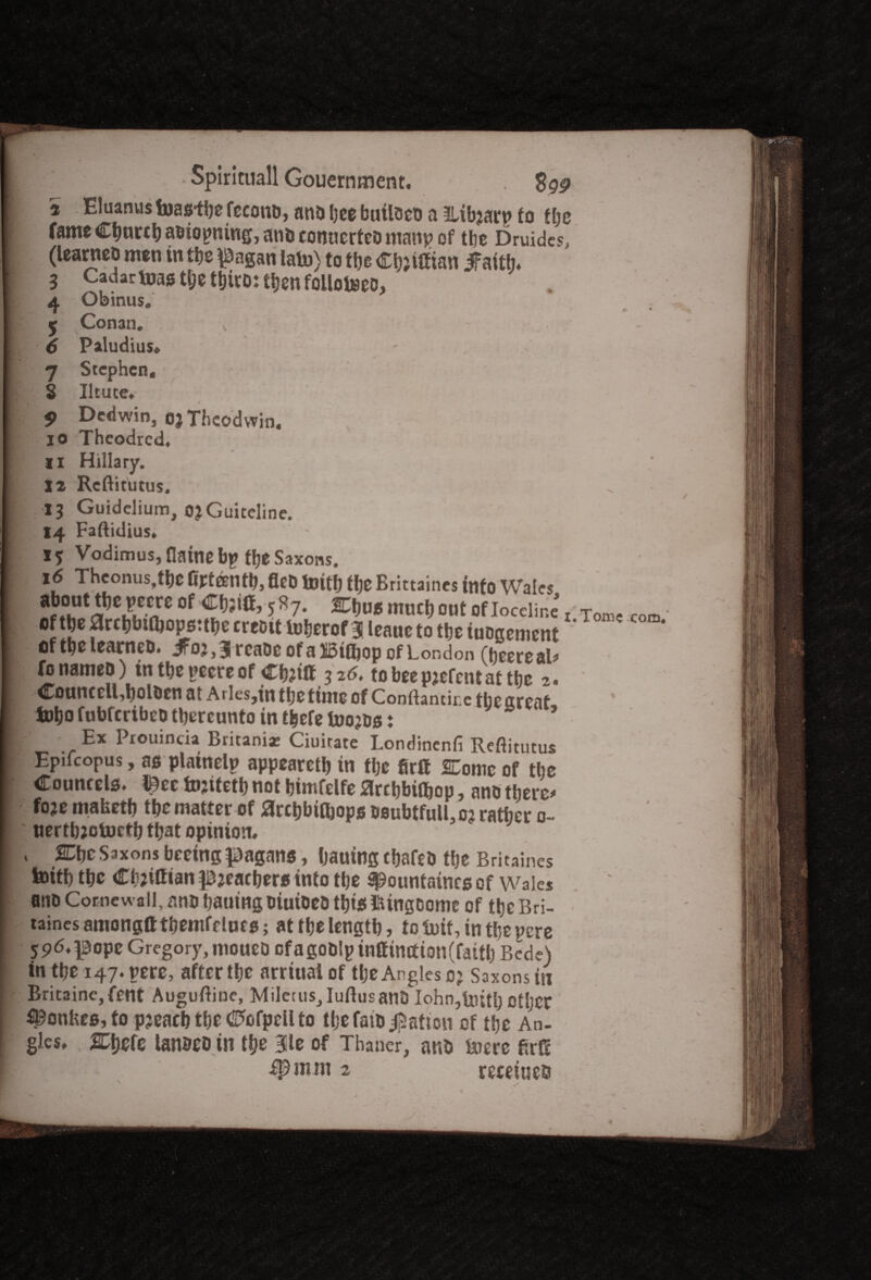 ■j Spiricuall Gouernment. Sgg a Eluanus foas-tbe fecono, and bee builoeo a mibjarp to f be fame Cbnrcbaoiopmng, and connected manp of the Druidcs, (learned men in the \3agan lain) to the Cbjilfian ifaittn 3 CadarVuas t&e third: then folloiseo, 4 Obinus. < Conan. x 6 Paludius* 7 Stephen, § Iltute. 9 Dedwin, ojTheodwin. 10 Theodrcd. 11 Hillary. 12 Rcftitutus. 13 Guidelium, ojGuiteline. 14 Faftidius, ** Vodimus, flaine bp tye Saxons. 16 Theonus.tbe Gpteentb, fled tenth the Brittaines info Wales ■gr^JS? of 5^7* 2Chu« much out of IcccHne* x of the archbtthopstthe credit luherof 3 leaue to the iuogcmcnt ' I oftgelearneD, J^ojj^rcnDcofsilStttjop of London fonamed) intbepeereof Ch?tlt 326. iobeepjefcntaf the 2. Councell,holden at Arles,in the time of Conftantire the great fehofubferibed thereunto in thefelnojdst Ex Prouincia Britania: Ciuitate Londinenfi Reftitutus Epilcopus, ag plainelp appeareth in the firft Come of the Councelo. l^ee fojitetb not himfelfe Slrchbiihop, and there* foje mafcetb the matter of flrcbbtihopg deubtfulLoj rather 0- nertbjotncfh that opinion. i SEtjcSsxons beetng pagans, bauing chafed the Britaines tottb the Chjiftian pjeachero into the spountaineg of Wales and Comewall, and hawing oiuioeo tbig ISUngdomc of the Bri- taines amongtt themfr Incg; at the length, to tent, in the pere 596.pope Gregory, mowed ofagodlpinttimtion(fatth Bede) in the 147. pere, after the arriuaiof the Angles c? Saxons in Britainc,fent Auguftine, MiletuSj Iuftusand Iohn,to;th other ^onhes, to pjeaeh the CPofpell to the faio Ration of the An¬ gles. 2Chefe landed in the 3le of Tbaner, and toere flrC ip m m 2 receiueo / Tome com.