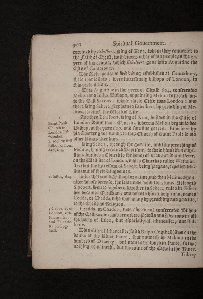 recetuebbn Etbeibm^tag of Kent, inborn tfje^ conuerfeb to the ifaitb of CbJtff, foitl) biuers other of his pecple,in the 34* pere of bis retgne, Ethelbert gauelmto Auguftinc the Cjtp Of Canterbury, *2DljC Spctropolttane jl&eebccing ettablilbeb at Canterbury, tbefe that foiloto, lucre fucccfltuelp biftjops of London, to this pjefent time. o SDbts Augudinc in the pccreof Ch?iti 604. confecrateO Melitus ant) iuftus 5!Binhops, appointing Melitus to pjeacb bn- to the Call Saxons, Uitjofe rhtefc Cttie teas London : ana % Saint Pauls Church in Londoft firft foundeci. 1. Melitus firfl Biihop of Lon, sum., 6i$. o-sluftus, 624, 4 there Bing Sebcrt, j^ephetn to Ethelbert,bp pjeachtngof Me¬ litus, reeeiuco the ©SIojd of Life. ' ‘ I ana then Ethelbert, Bing of Kent, builDcDtnthe Cttie of London feaint Pauls Church, iubercin Melitus began to bee 2Si(l)op,intljcpocredi9. anD fatefiue peeres. Ethelbert bp bis Charter gaue llanos to this Churcijof^aint Paul: fooio other Bingsafter hint. - I firingScbert, thjoughthe gcoblife, an&lifccpjeatbtngof Melitus, hailing receiueo IBaptifme, to (beto htmfelfe a Ch?t- fftan, builDt0 a Church to the bonoj of Coo ano *3>aint Peter, on the ttlett flOc Of London,tohith Churc!).is calleo Weftmin- fterrbut tl)C fucceffOJS of Sebcrt, being ^aganSjerpellctl Me¬ litus out of their faingtjomcs. Iu ft us the fccono,li5ia?op foj a tiine,ant) then Melitus again: after luhofc Dec cafe, the fcatc iuas boib to; a time, at length Sigcberc, &on to Sigcbert, H5?0tl)er to Sebert, rulCO in Etfcx: bee became a Chjitfian, anb tcoUetohima holp man,namet> Cedda, oj Chadda,tobo inan manp bp pleaching anb goto life, totheCh?iatanUcligion, . . . r; - j.Cedde, F. of Ccadda, ojChadda, luas (bpFinan) Confectafeb HBtfbop ithar.cafte't'  °!tl)c e‘lft Saxons> atw bee ojDjeDpjieffs anb SDeaconsin all and Tiiberie. f&e Parts of Ei1fcx» but efpectallp at Ithancaftcr, anb Til- KalphCog- oerie, ^ . , 2Ul)is Citp of ithancafier(faith Ralph Cogfhall)Sob OH tf}0 banke of the Uiuer Pante, that runneth bp Maldun in the hunDjeD Cl Daneley; but notu is ojoltmeb in Pante, fo that nothing remautetb > but the ruinc of the Cttie in the miner. Tilbery