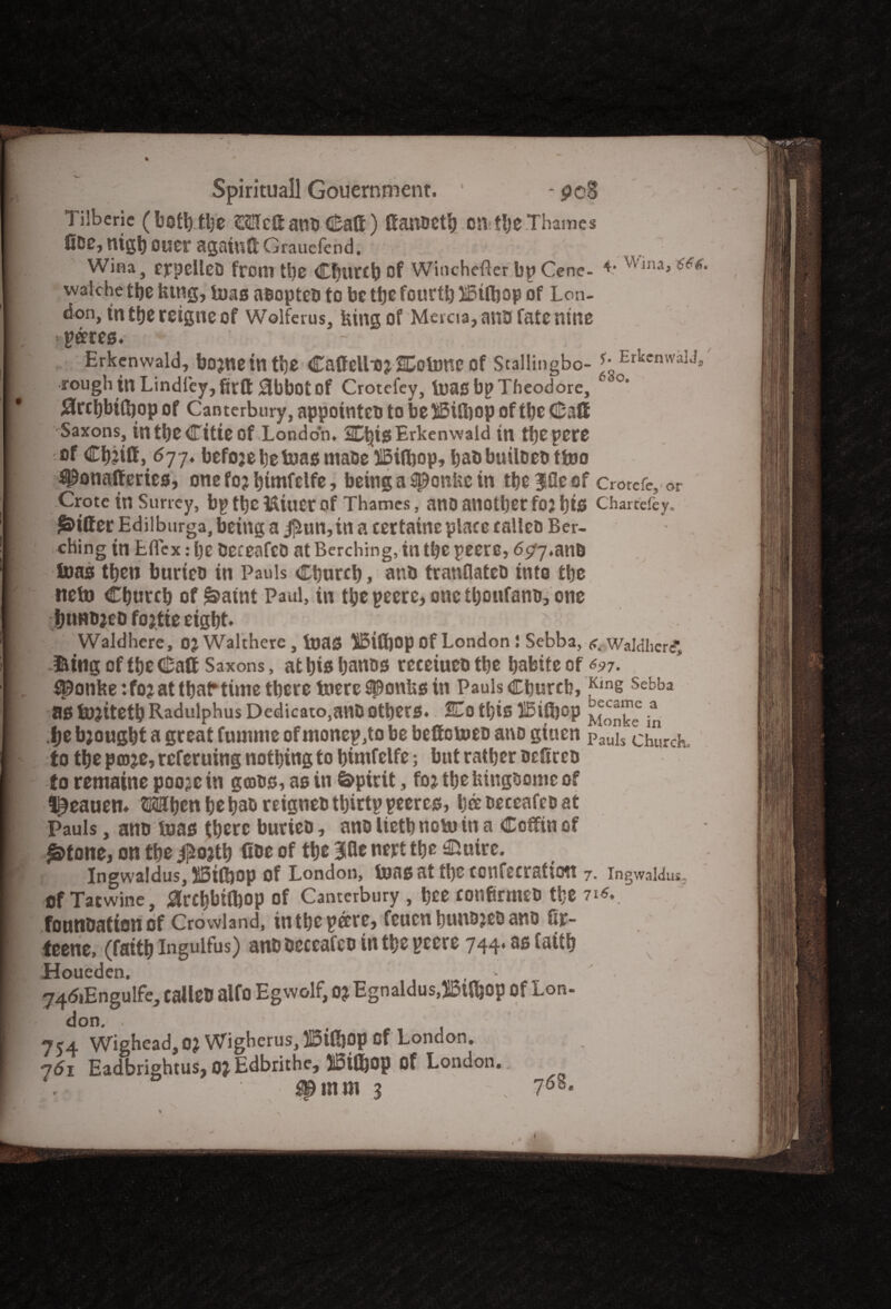 Tiiberie (bothttye ©SHcSatVD G&att) ffanOCtfy CSVtljeThames fiDe, nigh ouer agatutt Graucfcnd. Wina, eppellcD from tl)e Cfjurtb Of Whichever bpCenc- ^lna» ***' walche the lung, tuas aoopteo to be tfjc fourth iSifljap of Lon¬ don, tn the reigne of Wolferus, king of Met cia, ano fate nine ••pares. Erkcnwald, bojneintbe CaffelLoj ColBHC of Stallingbo- ErkenwalJ, rough tn Lindfey,fis:Q: 0bbflt of Crotefey, boas bp Theodore, c‘ Slrchbilhop of Canterbury, appointee to be ffiiSjop of the Calf Saxons, in the (Title Of London. Ct|isErkenwald in tfjepere of Chjiff, 677. befojehetoas maoe UBiflbop, haobuiloeo tfoo iponafferies, one fo? ^tmfelfc, being a 3t9cnUe in thereof crorefe, or Crote in Surrey, bp the i&iuer of Thames, ano another foj his Chartefey. fitter Edilburga, being a j]iun,in a certainc place eallco Ber- ching in Efiex: he oeceafeo at Berching, in the peero, 677.ana teas then bunco in Pauls Church, ano tranflatco into the tteto Church of ^aint Paul, in thepeere, one thoufano, one hunojeo fojtte eight. Waldhere, OJ Walthere , boas UBiftjop Of London 1 Sebba, <r. Waldlicrf, &tng of the Caff Saxons, at his hanos receiueo the habite of 697. Uponfeetfo? at that* time there toere Sponlxs in Pauls Church, ^ins Sebha as tujiteth Radulphus Dedicato.miD others. Co this llbiSjop * t>e brought a great fuumie of monep,to be beffoboeo ano giuen pau]s ctlSrcK. to the pa)je,referuing nothing to bimfelfe; but rather oefireo to remaine poojein gcoos, as in Spirit, fo? thefeingoome of l^eatiett. ©©hen he hao reigneo thirtp peeres, ha oeceafeo at Pauls, ano boas there burieo, ano lieth uobu in a Coffin of £>tone, on the #o?th fiae of the 30e nert the iJuirc. Ingwaldus, L3tfi)op of London, boasat the confecratiott 7. ingwaldus. cf Tatwine, 0rchbtfl)Op of Canterbury , hce ConfirmeD the 71*.. fonnoationof Crowland, in the pare, feuen huuojeo ano fir- teene, (faith Ingulfus) ano oeceafeo in the pcere 744. as faith Houeden. , 74<5iEngulfe, calleO alfo Eg wolf, 0* Egnaldus.JBtfoop Of Lon- don, , 754 Wigbead,0? Wigberus,U5iH)0p cf London. 761 Eadbrightus, QJ Edbrithe, IStlljop of London.