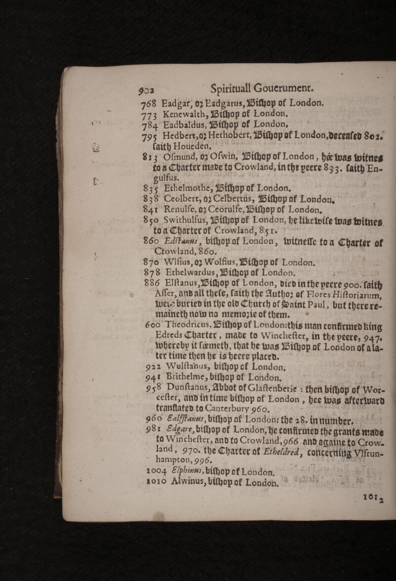 768 Eadgar, OjEadgarus,i5iflhop of London. 773 Kenewalth, XBifljOp of London. 784 Eadbaldus, 3Btfl)op of London, 795 Hcdbcrt,o; Hethoberc.lliJifljop Of London,OeceaflD 8© 2. faith Houeden. 813 Ofmund, 0? Ofwin, 315ift)Op of London, fj© foag fnitnef fo a Charter ma»e to Crowland, in the peere 83 3. faith En- gulfus. 835 Ethelmothe, |5tfl&op Of London, 838 Ceolbcrt, ojCelbertus, UBiftjop of London. 841 Rcnulfc,OjCcorulfe,lBift)Op Of London, 850 Swithulfus,^Biifyopof London, he lifeefoifefoaatoitne*. tO a Chatter Of Crowland, 8 51, 860 EdftauMs, biiljop of London, toitneffe to a Charter of Crowland, 860. . 870 Wlfnis,oj Wolfius,51Bi(bopof London. 878 Ethelwardus,$3ifl)opof London. 886 Elftanus,i5tfl)op of London, DicDtnthcpecrcpoo. faith Afler, anti all t!}CfC, faith the 0uthoj Of Flores Hiftoriarum, tuew?burieo in the olo Church of £aint Paul, but therere- maineth note no ntemojie of them. 600 Theodricus,H5ifl)op of London:thi« man confirmeMung Edreds Charter, mace to winchcftcr, in the peere, 947, toherebp it temeth, that he bias 115ifhop of London of a la¬ ter time tljen he is heerc placet). 922 Wulfta'nus, bifljopcf London, 941 Brithelme,bift)op of London. 958 Dunftanus, abbot Of Glaftcnberie : then btfl&op of Wor- ccflcr, ano in time biiljop of London, hee Inas aftertuaro tranflateO to Canterbury p6o. * 96o ^^^,bifl)op of London: the 28. in number. : 981 biiljop of London, he eonfirmeo the grants ntahe to Winchcfter, ant) to Crowland,p(J6 ailO agatne to Crow¬ land, 970, the Charter of Etbetdred, concerning Vlfrun- hampton,996. : 1004 SIphwusMftiov of London. 1010 Alwinus, bifljop of London. ‘ ^