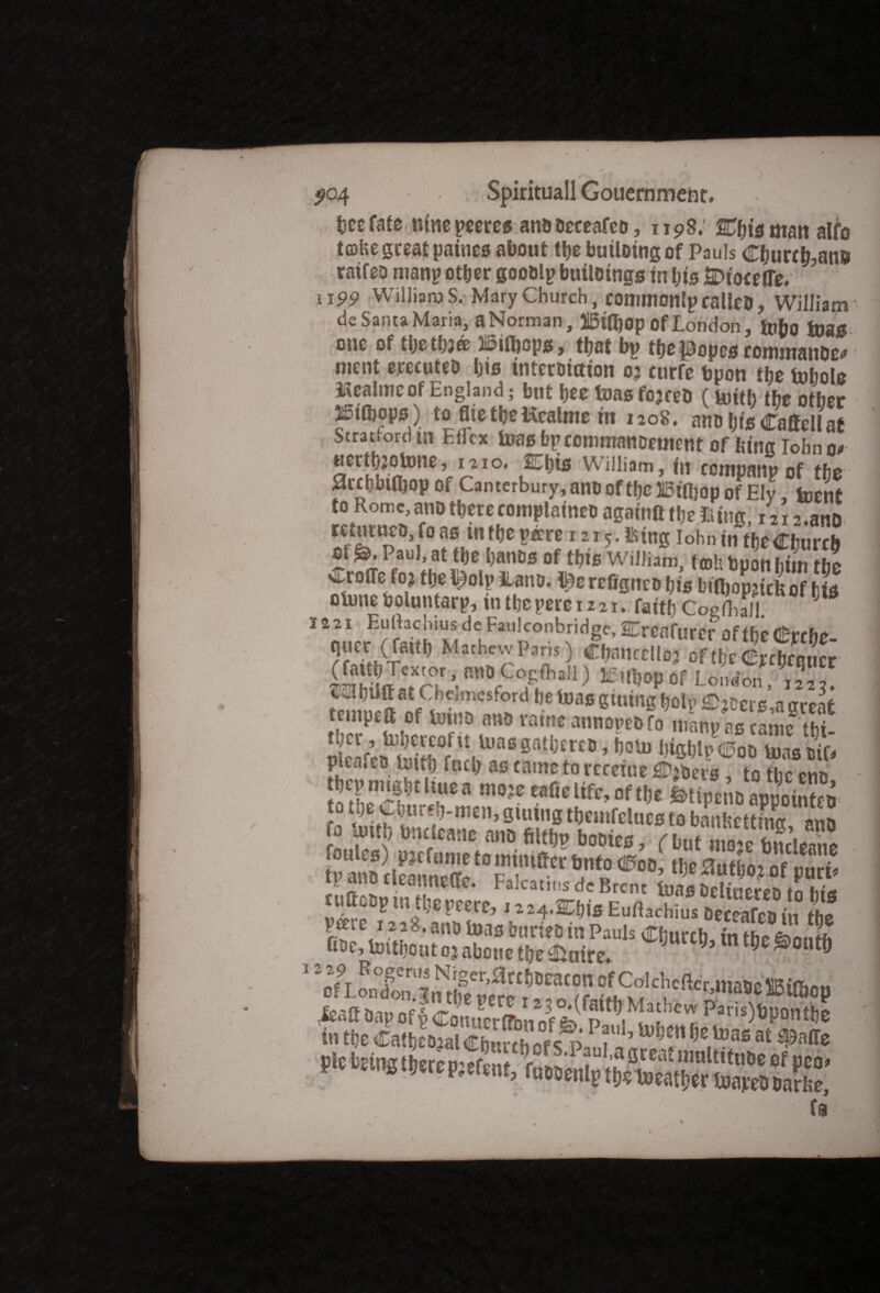 bee fate ntnepeeres anadeceafco, 1198; Cfjwmait alfo tcokegreat patnes about tbe building of Pauls Cburr b,an& raifeo many other gooalp buildings in bis En'oeeiTe* 1199 WiiliaaiS. Mary Church, commonlp railed, William de Santa Maria, a Norman, 515i(bop Of London , foho foag one of tbetbJ® IBifljops, that bp tbe popes commander ment erecuteo bis interdiction 03 curfe bpon the fobole Mealme of England; but bee foasfojceD (toitb the other mthops) tofltetbetolmem 1208. ano bisCattcUat Strat.ordui Eflcx teas bpcommanoement of bins iohno* SCrS???ne ^ 1 °* Wi!Iiam j fa ccmpanpof the Srcbbtibop of Canterbury, anooftbellBiajop of Ely, foent to Rome,andtberecomplained againft ttje Jiitncr x2i-> ana returnco, fo as intbe pare 1215. using Iohn in tbe Church oi &. Paul, at tbe bands of tbis William, fob tpon him the v^r oiTo foj tbe L)olp iLand. pc rcfigitcd bis bifijopjicU of h is otune boluntarp, tntbepere 1221. faitb CogHulI. 12,21 Euliac hius dc Fan! con bridge, SUfCfl furcr off hr (fcrtUo ««<«•» M,hew Pans) C°ffl’al*) *e»«K>por London, sabiittat Chelmc$ford De lra5 gluing (jolt. iEjcci s,a great tenipeft a bias m» mine annopea to nranv as eunc thl. ileafmtoiSVnri U'a* s“tl,trctl ’h0'1’ WflM? ®oo tuas ait. !»thu ** **«*•«*, «ft|» SlipenaapSeo Jo Vxutb bntlcane ano filtl,p bodies, , but Ze tm’ieone toicannerte “ ? f® Tf“<Pm’ *«*> * ml lyanotieanneuc. Falcatitisde Brent bias deliuered tn hits ^fpinU]erccr^ 1224*S^bis Euftachius deceafeo in tbe peerc i22 8,andluasb«nedinPauls Cburcb in thermite toitbcut oj about tbe Attire. 9 9’ 9 ®0tltb 1 zL9t Rof en’s Niger.0rcbdeacon of Colchefter,ma5effiiJT,mi in tbe CatbLaSfZJTv ? ’U'l;cn (,E,ti)as « • f(3 N