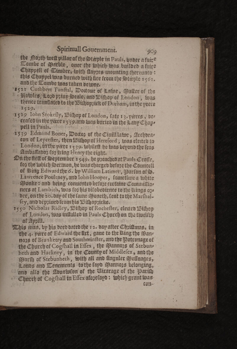 - • . i'll */-T- - -- e|e iNtfbtoeff pillar of tbe Steeple in Pauls, m\m a fair6 ^Lcmbe of garble, ouer tfje bobicb toaa btulbeb a fairs Cpappell of Cimber, bottl) (fapjes mounting thereunto * ttjts Cpappcl teas buvneD toitb fire from tbe j^tdple i<5i, anb hje SCombc toas taken bornne. 1521 Cuthbert Tunftal, SDoctour of ILabne, spaffcr Of tbs ; iflotoles, tlojb pjtup £>eale, anbBifbop of London, teas tbence rranflateb to tbs 3i5ifl)opjirfi of Durham, intbcpcere I ^ 29» •' 1529 Iohn Stokc-fly, HSiffiop of London, fate 13,pdrr0, be* ceafeb in fctje pdre 15 39.anb tuns burieo in U)t Hasp Cbao* l pellinPauls, •••*• t ' 1539 Edmund Boner, SDoctO? of tbe Ctuill lafe)£, flrcbBea* con Of Leycefter, tbenlSttfiop or Hereford , toa0 dedxO to London,intbepdre i5 39.tobilett be boas beponb tljc feas • ^snbatTaDo? fo? firing Henry tlje eight. J©n tbe fir tt of September 1549. be pjcacbeb at Paul s CrolFe, foj tbe iubicb Sermon, be iuas ebargeb befojc tbe Councotl Of ittng Edwardflje 64 bp William Latimer, ^arfou Oflb. Lawrence Poultney,anO Iohn Hooper, fometime a tnbitc ^Ponke: anb being conuenteo bcfoje rertaine Commtfiio* nerst at Lambith, toao fo? bis otfobeoiettcc to tbeSings op ber, on tbe 20. bap of tbe fame sponctb, lent to tljc Marfhal- fey, anb oepjiuebfrom bis tSinjopjkke. I550 Nicholas Ridley, 515tft)Op of Rochefter, ClCtfCb IStffiop of London, luas inftalieb in Pauls Cburcb on tbe tboelftb of£tp;ilL ■ ! . SDl)is mart, bp bis beebbatebtbe 12. bap after Cbjtlfmas, in tbe 4. pdreof Ed ward tbe firt, gaue to tbe iking tbe Span* no?s of Branketry anb Southminfter, anb tbe patronage of tbe Cburcb of Cogfhail in Eflex, tbe spannoje of Stebun* hethanb Hackney, in tbe Countpof Middlcfex, ailDtbe sparflfi of Scebunheth, boitb all anb finguler speffttageg, jLanbs anb tenements totbefapb spannojs belonging, ana alfo tbe ^ouebofon of tbe Storage of tbe $auO) Cburcb of Cogfhail in Effex afojefapb: l»bicb scant boas con--
