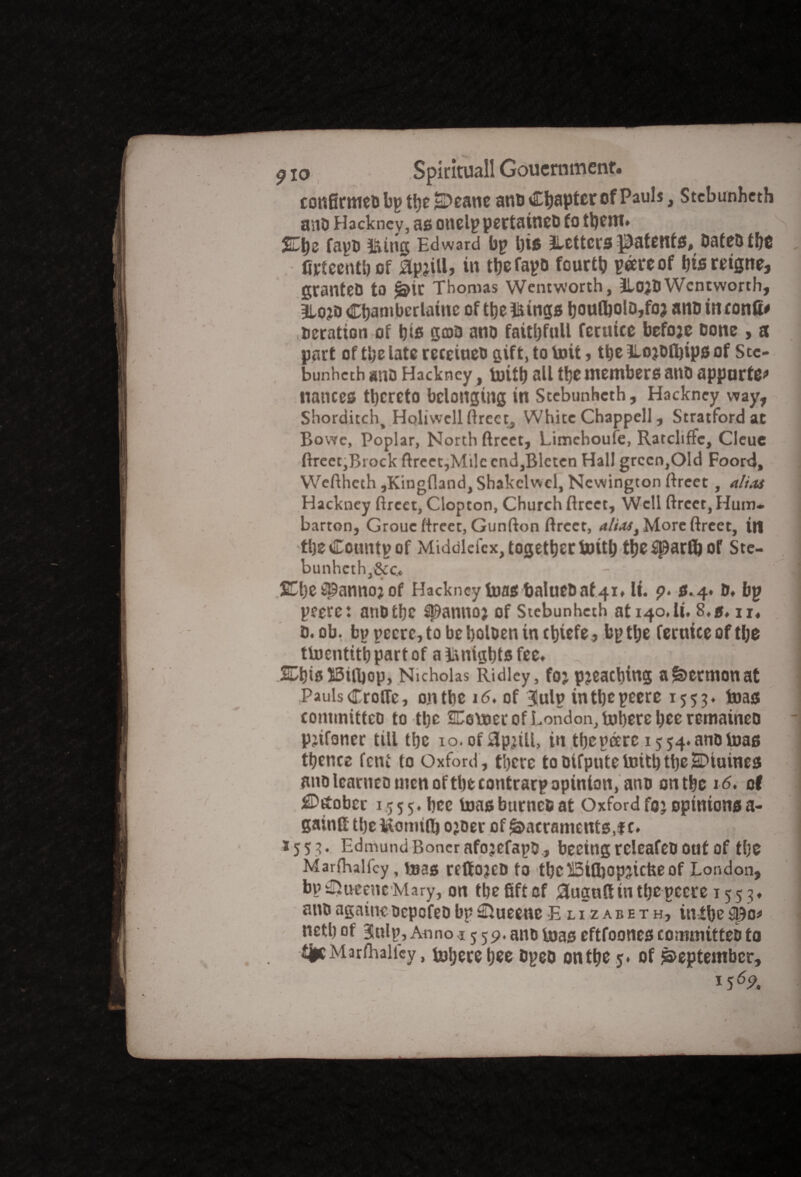 con0rmeobpthe£>eane anti Chapter of Pauls, Stebunheth ano Hackney, as onelppertaineo to them* fapo iung Edward bp Ijis JLettcrs patent#. Dates tf)C fifteenth of &pjill, in thefapo fourth peereof hisreigne, granteD to <j?it Thonus Wentworth, HojtJWentworth, Blojo Chamberlainc of the toings tjoufl)olD,fo? ano in confi* deration of his gcoa ano fatthfull fetuice befoje Done , a part of the late receiueo gift, to toil»the ILojDfljips of Stc- bunheth ano Hackney, urith all the members ano appurte* nances thereto belonging in Stebunhcth, Hackney way, Shorditch, Holiwcll ftrectj White Chappell, Stratford at Bowc, Poplar, North ftreet, Limchoufe, Ratcliffc, Cleue ftreet,Brock ftreet,Mile cnd,Blctcn Hall green,Old Foord, Weftheth ,Kingfland, Shakclwcl, Newington ftreet, alias Hackney ftreet, Clopton, Church ftreet. Well ftreet, Hum* barton, Grouc ftreet, Gunfton ftreet, alias t More ftreet, in theCountpof Middlefex, together toith thesparfl) of Ste- bunhcth,&c. - *-VH SO)e spanno? of Hackney foasbalueoaf 41. It. p. s.4. o. bp peere: ano the spannoj of Stebunhcth at140.lt, 8,5, ir« 0.0b, bppccrc,tobeholoeninchiefe , bp the fertticeofthe tUJcntitt) part of a Ikntghts fee. I SDhislSUbop, Nicholas Ridley, foj pjeacbiug a Sermon at Pauls Crofle, on the 16. of 3!ulp inthepeere 1553. teas committee to the SDomer of London, inhere hceremaineo Pittance till the io.ofSIpjtll, in thepcerc 15 54. ano toas thence font to Oxford, there tooifputeUnthtbeSDtuines anolearneomenofthecontrarpopinion, ano onthc 16, of ^Deober 1.555. hee toasburnefiat Oxford fo? opinions a- gainll theiiomift) ojoer of Sacraments,f c. 1 1553. Edmund Boner afojefapo., beeing releafeo out of the Marftialfcy , mas reffOJCD to ttjC UStfljopiicfce Of London, bp i&ueenc Mary, on the fift of 0ugult in the pccre 1553. auoagain*ocpcfeobp£ftueeneElizabeth, inthe neth of Blulp, Anno i 5 59. ano boas eftfoones committeo to tjnMarfhalfcy, mhere hee opeo onthe 5* of September, 15 69. /