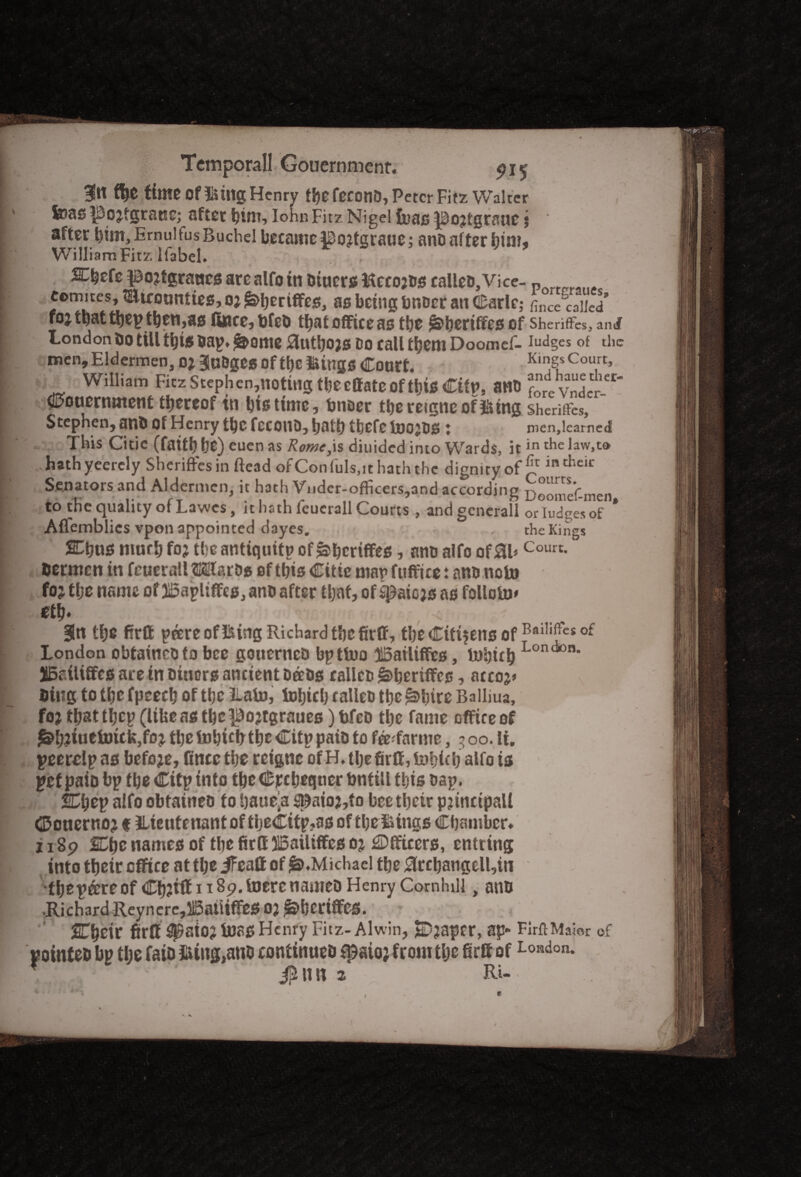 3fit fye time Of ©tllg Henry fije fecotlO, Peter Fitz Walter feas JSojtgraue; after him, Iohn Fitz Nigel foas pojtgraue j after him, Emu! fus Ruchel became pojtgrauc; anb af ter him, William Fitz ifabel. . ^hefe pojtgranes are alfo in Outers itecojos calleo. Vice- p eom.tes, mtcounties, oj £>hertffes, as being bnoer an Carle; Le called foj that they then,as fince,bfeO that office as tbe £>hertffesof Sherifres, and London Oo till ti)iS bay. jSJ>0nte autbO)S Do call them Doomef- Iudges of the menjEldermen, o* BlnDges of the ilings Court. Kings Court, William Fitz StePhen,notuig the effate of this City, ano Jre vndeV-^* gouernment thereof tn bis time, bnaer thereigneof&ing sheriffo, Stephen, anb Of Henry the fecono, tbefe toojDS : iuenjlearned This Citic (faith he) euen as Rome,is diuided into Wards, itin the Ew.to hathyeercly Sheriftesin ftead ofConfuls.it hath the dignity of £r intheir Senators and Aldermen, it hath Vnder-officers,and according Doomef-men to the quality of Lavves, it hath feucrall Courts , andgencrall orludgesof * Aflemblics vpon appointed dayes. , the Kings Cbus much fo? the antiquity of&hcrtffes ? nm> alfo of 0l>Court- Oermcn in feucrall HKlfaros of this Citic mar fuffice: ano note foj the name of 3I5ayliffes, anb after that, of spaicjs as follolu* eth* Sin the firtt y&reof&ing Richard the firff, the Citizens ofBai,ifte£of London obtainebto bee gouerneb by tiro $5ailiffes, iubuh LGn<*°n* IBailififes are in biuors ancient Detbs calico g>beriffcs, accoj* Uiug to the fpcech of the Lain, fohich calleD the ^bire Balliua, foj that they (libe as the ^ojtgraues) tfeb the fame office of ^h?*uetuick,fcij the fnbtcfr the City paib to fee-farme, 3 00. li. yeerdy as befoje, fincc the reigne of H. the firff, iuhith alfo is yet paib by the City into tbeCrcheqner bntill this bay. fChey alfo obtaineo to haueja ^aio?,to bee their principal! denernoj f tlieutenantof theCity?as of theiitngs Chamber* 11 sp SChc names of the fir If 315ailiffes oj Officers, entrtng into their office at tlje ifeaff of £>.Michael the 0rchangell,in ■they©reof Ch?iff 1189. lucrenameo Henry Cornhill, anb •Richard Reyncre,li5aUtffeS OJ l&bcrtffCS. STheir firff ^aio? luas Henry Fitz- Alwin, SDjsaper, ap- FirftMaior of yointeb by the faio filing,anb continueb f^aio; from the firft ofLondon- r jSu n 2 Ri- ». v