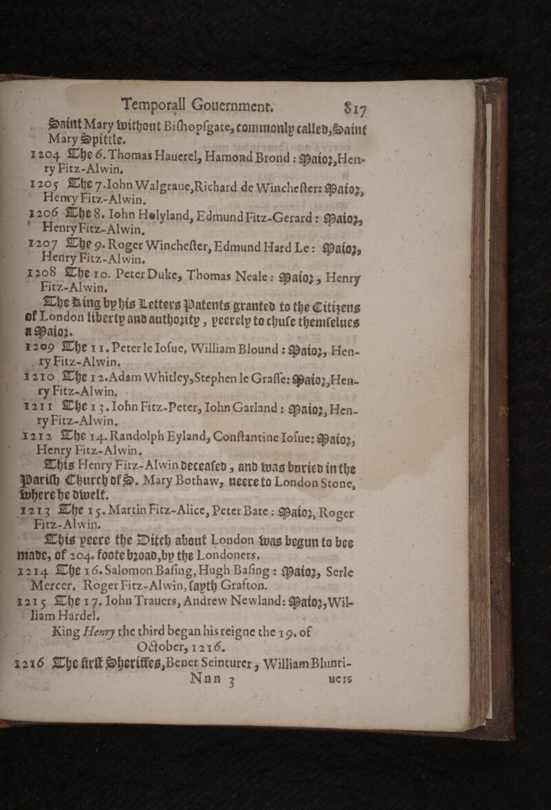 Mary tuitfjout Bifhopfgatc, cotnmonlp talled,£t>ainf Mary Spittle, ^ c \7 1204 SD&e 6. Thomas Hauerel, Hamond Broad: ^aioj.Hcn- ry Fitz-Alwin. v *> 1205 HCf^.Iohn Walgrauc^ichard de Wiachcfter:^at02s Henry Fitz-Alwin. 1206 ifcfyc 8. Iohn Helyland, EdmundFitz-Gcrard: $9atoi» Henry Fitz-Alwin. 1207 2EI)p 9. Roger Winchcftcr,Edmund Hard Le: flDafoj, Henry Fitz-Alwin. 1208 2Cfje 10. Peter Duke, Thomas Neale: $»ato;, Henry Fitz-Alwin. 1 lung bp bis Letters patents granted to tlje Citizens of London liber tp and autlwitp, pcerelp to cljufe tbemlelues II Spstoj* 1209 SOtje 11 .Peter 1cIofue, WilliamBlound :$DatQ2, Hen¬ ry Fitz-Alwin. * 1 , , 1210, Cbe 12.Adam Whitley,Stephen le Grafle: J»aiO’ Hen- ry Fitz-Alwin. • % , $ 1211 2Dbe 13. Iohn Fitz-Petcr, Iohn Garland: £$at02 Hen¬ ry Fitz-Alwin. > 1212 2Cbe 14. Randolph Eyland,Conftantine Iofue: ^ato2. . Henry Fitz-Alwin. SEbtss Henry Fitz-Alwin deceafed, and teas bnrteo tntlje parifl) Cburtbof^. MaryBothaw, neereto London Stone, iubere be d toelf. 1213 %\je 15. Martin Fitz-Alice, Peter Bate :^ai02s Roger Fitz-Alwin. &t)i8 peere tbe SDtfcb about London t»as begun to bee made, of 204. foofebjoaO,bp tbe Londoners. 1214 %Lf)e id.Salomon Baling,Hugh Baling : £pafoj, Serle Mercer. Roger Fitz-Alwin, faptt) Grafton. 1215 %\)Z 17. Iohn Trauers, Andrew Ncwland: i^atO?,Wil¬ liam Hardel. King Henry the third began his reigne the 19. of O&ober, 121 <5. 1216 SEJjefirff^beriffefl,Benet Seinturcr, WilliamBlunri-
