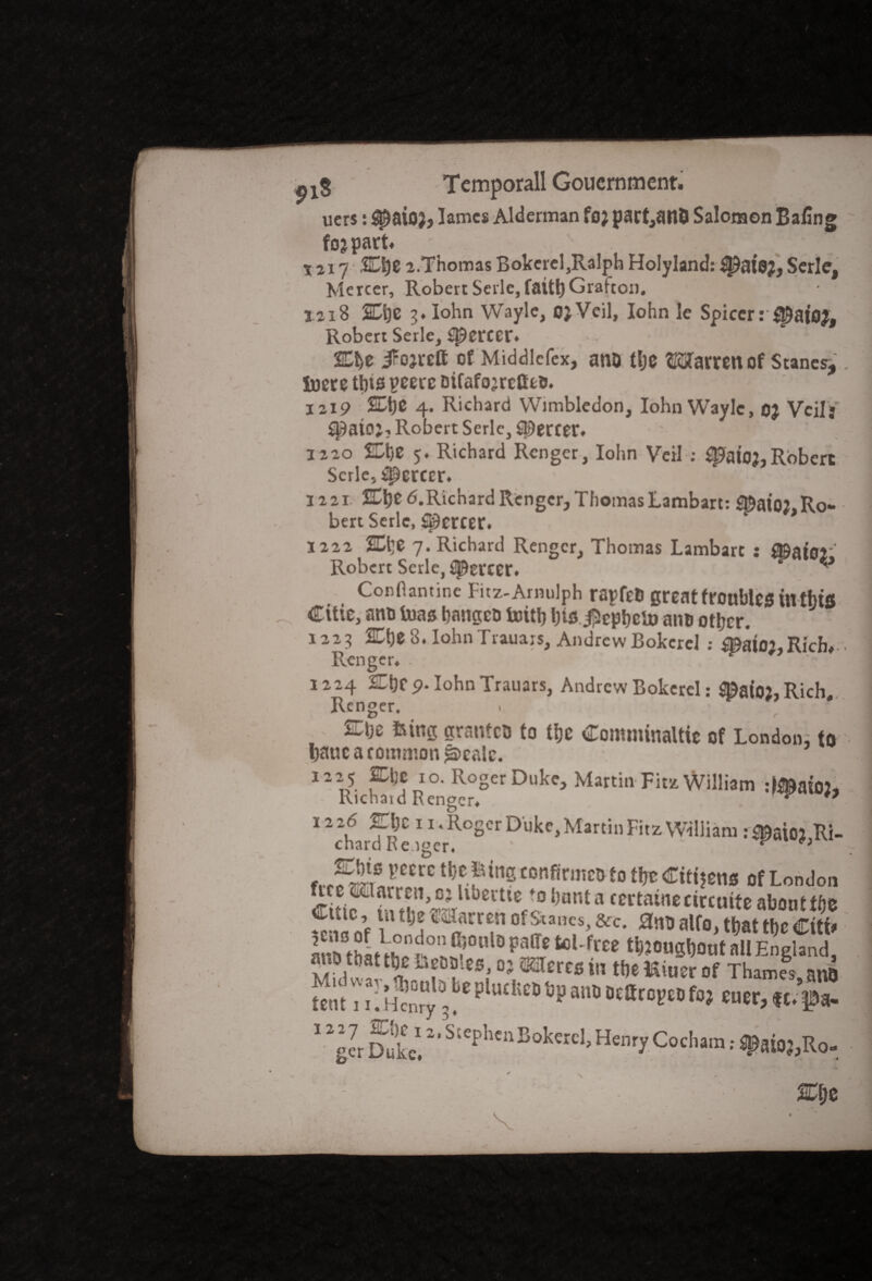 tf ucrs: #aio;, lames Alderman foj part,atl& Salomon Ba£n fojpart* . . X2i7 a.Thomas Bokerel,RaIph Holyland: Serle, Mercer, Robert Serle, fait!)Grafton. iai8 2Dt)C 3. lohn Wayle, 0}Veil, Iohn le Spicer: Robert Serle, ^ercer. Cbe iFojrett of Middlefex, ano tbe Warren of Stanes,. Soere this peere Dtfafojrctttti. 1219 4. Richard Wimbledon, Iohn Wayle, oj Veils S^ato;? Robert Serle, Mercer* 1220 SEhO 5. Richard Rcnger, Iohn Veil ; ^ato?,Robert Serle, Mercer. 1221 %\)t <5.Richard Rengcr, Thomas Lambart: S©ai02.Ro¬ bert Serle, Mercer. 1222 2Et]C 7. Richard Rengcr, Thomas Lambart : f©ator Robert Serle, ^ercer. ^ Confiantine Fitz-Amulph rapfeb great troubles in thw Citie, anti bias bangco toitb bte $epbeto anu other. 1223 2Cbe8.IohnTrauars, AndrewBokcrcl : mi02,Rich,■■ Rcnger. . 1224 ZLt)C 9‘ Iohn Trauars, Andrew Bokerel: $©afoj,Rich, Renger, . • , She fcing grantcD to the Comminaltie of London, to bauc a common *s>calc. 1225 pc 10. Roger Duke, Martin Fit* William :^at02, Kicnaid Rengcr# ^ * 12 26 EJc 11. Roger Duke, Martin Fitz William : 5©at02 Ri¬ chard Reiger. ' ^ f> VCm **?■ Pille COnfir»«t>tO ti)t Cittjen* Of London C if ? H^^UjeVtlVcDNnta «««*»*«*•abonttbe ™c’f mlxxt? of &,Bes>&c* alf°> that the Citi* anb thL^heSl01^5011 0 P?T toUfree t^ougbont all England, animat the Lobbies, 0? Wercs in the Miuer of Thames nm tent IU Henry 3^ plucfec® ^P ana Dearopeo fo; euer, $c/f a- 12ger Duke! BokwcI> Henry Cocham; ^,R0- %\Z