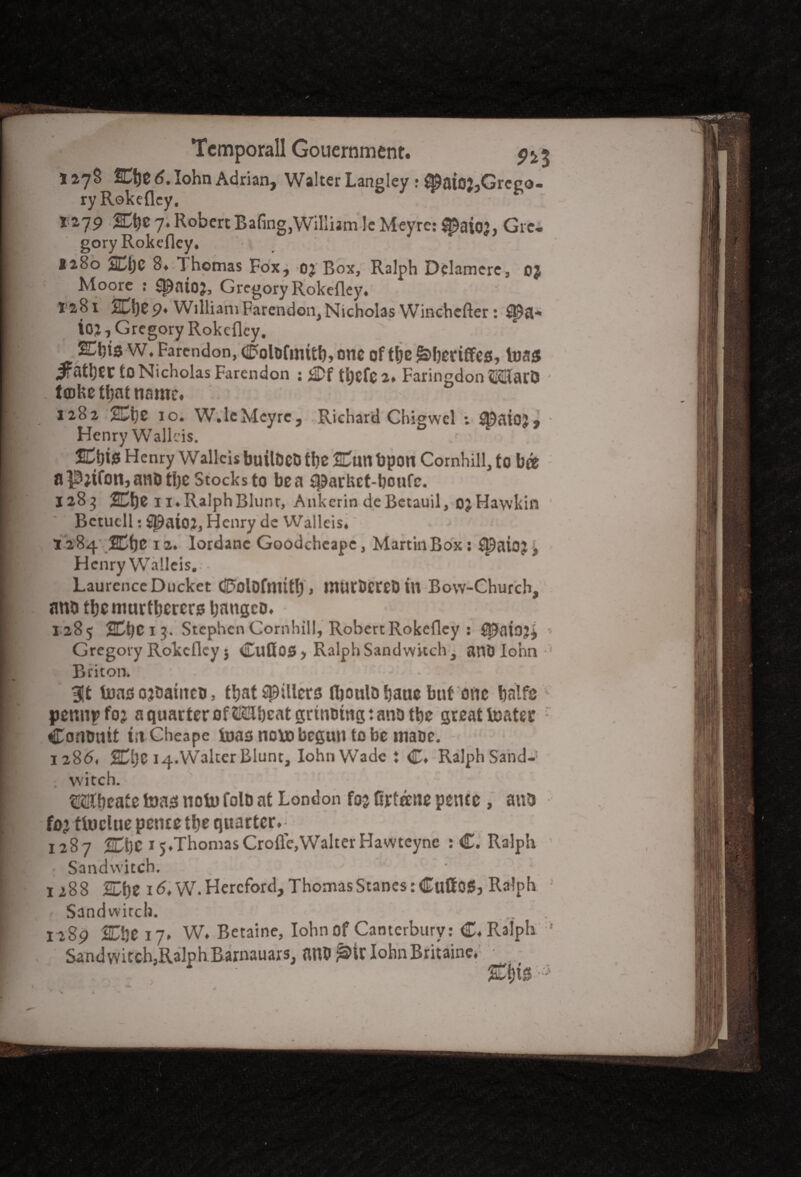 127S 6. lohn Adrian, Walter Langley r ^aioj,Grego- ry Rokefley. X279 7. Robert Baling,William Ic Meyre: ^aiojj Gre-. goryRokefley. ■ 1280 2Dt)C 8* Thomas Fox, oj Box, Ralph Delamere, oj Moore : S^ato?, Gregory Rokefley. 1281 20)£9* William Farendon, Nicholas Winchcfter tTpa-* ioj, Gregory Rokefley. E&if-W. Farendon, ColDfinitb, OIK of tbe &>bertffCS,1033 ifathcr to Nicholas Farendon ; £Df tyefe 2. Faringdon MarO tfloke that name. 1282 2£be 10. W.leMcyrc, Richard Chigwel ; ^atOJ, Henry Wallcis. fCtjtJS Henry Wallcis builBCb tI)C Cun bpotl Cornhill, to b« aP;ifon,ano the Stocks to be a sparket-boufe. 1283 Cbfc 1 i.RalphBlunr, Ankerin deBetauil, ojHawkin Bctucll: Sl9aioj, Henry de Walleis.' 1284 SCtje 12. lordanc Goodcheape, Martin Box s $paioj, Henry Walleis.-• Laurence Ducket CFolDfmitf), murDereDtn Bow-Church, anbtbemurtberersbangco. ' 1285 1 3. Stephen Cornhill, Robert Rokefley : • Gregory Rokefley j Cufios, Ralph Sandwkch^ anti lohn*' Briton. • If - Bit tnao ojDaiitctj, that fillers fliouUi bane but one batfe v pennpfoj a quarter offbeat grinning: ana tbe great boater - Commit tttCheape boas nobo begun to be maoe. 128(5. %\)Z 14.Walter Blunt, lohn Wade : C. Ralph Sand-! witch. Wbcate toag noln folo at London foj Grteene pente , anb fbLttnclue pence tbe quarter. • 1287 SCbC 15.ThomasCrofle,WalterHawteync : C. Ralph : Sandwitch. - 1288 SDf)t 16. W. Hereford, ThomasStanestCuftOS, Ralph • Sandwirch. ... 1289 2CbCi7* W. Betaine, lohn of Canterbury: C. Ralph 1 Sand witch,Ralph Barnauars, an&^ir lohn Britain?.