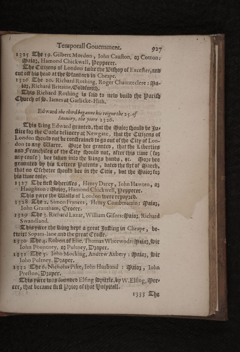 ,^ i9-Gi»l>ereM0rdon, Iohn Caufton, o; Cotton.- Ham on d Chick well, ^3cpp&r£r» 1\ff Lfndon tmht tl)em$°PofExcefter,an& cut off f)t0 beao at tbe fetancarb in Cheape. 1,25 m\)Z 20. Richard Rotbing, Roger Chauntederc: ©*• IOJ, Richard Bntaine,0olDfmitb* <r£b^feVd Ro'h“g,'» Mo to neui imilo l!»e garifo Cljurcbofj®. lames at Garlicke-Hith Ed ward the third begame his reigne the 25. of Iaumry, the y cere 1326* rijts iitng Edward granteo,tfjafc tlje MojlfcoutobeHu* Ituefoj tbe 0aoleoeliuerpat Newgate, thattbe Citncnsof London ttjculo not bo conllrainct) to go out of tbe City of Lon¬ don to anp ©2larre. ^o;e bee grantcu, that tbe Liberties anojFrancbtfes of tbeCitp fboulo not, after this time (foj ar.p caufc) bee taken into tbe tiings banes, f c. *p0?e bee graunteb bp bis Letters patents, Dateo tbe fipt of ^arcb, that no Cfcbeter fboulo bee in tbe Citie, but tbe 93aio;fo2 bis time snip: 1327 arbefirff&beriffes, Henry Darcy, Iohn Hawten, o; Haughton : ff^aioj, Hamond Chickwell, pepperer* 2Cbis pare tbe <K3alis of London tuercrepapjeb. 1528 2Cbe 2. Simon Frances, Henry Combmartin: ^aio), Iohn Grantham, 0roccr* ' tot • • .u j 3 29 SCbe 3. Riel 1 aid Lazar, William Giforsr^aioj, Richard Svvandland. • ■■ % bis pare tbe fetng kept a great Bluffing in Cheape, be- ttuift Sopars-lane ano tbe great Croffe. 1330 SEbC4« Robert of Eiie, Thomas Whorwode:^aioj,&>ic Iohn Pduntney, oj Pultney,2D?apcr. ‘ • 1331 ICijZ 5. Iohn Mocking, Andrew Aubcry : Spaioj, ^>ir Iohn Pultney, Shaper. 13 3 2 SDbe 6, Nicholas Pike, Iohn Husband : Cpaioj , Iohn Prcfton,2D3Spcr, SCbts pare boss foun&eo Elfing ^>ptttle?bp w.Elfing,$pcp cer? that became firff pjtoj of that ^ofpitalL 1333 2Cb$