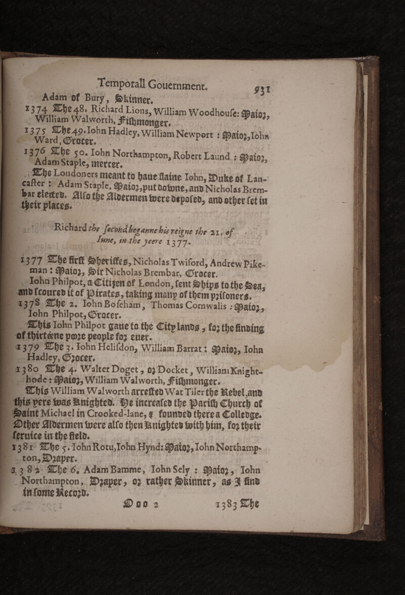 cmpotallGotiemtnent. Adam of Bury, f&kinner. 1 Ricl'ariLions> William Woodhoufc: ®at02, William Walworth, iFt^monger< ** *> 13War?^?otet.hn WM“m NeWp°r' ‘ 1376 SCjie 50. lohn Northampton, Robert Laurnl : ©aim, Adam Staple, merter. w ' «fje Londoners meant to haue flame lohn, S>uke of Lan- ^eic placed r° 0 0ecmen toere ano otfjer fet in Richard the fecondbegannehLsreigne the 21. tf . I fine, in the yeere 1377. 1 13 77 Che firff ^eriffes, Nicholas Twiford, Andrew Pike- man t ^aio), &>ir Nicholas Brembar, dTfroeer. lohn Philpot, a Citijen of London, fent&hipg to the &ea, atio fconreo it of pirates, taking matip of them pjifoners. 137S Che 2. IohnBofcham, Thomas Cornwalis ;i©ai02« lohn Philpot, djftoeer. v*’ &\)iz lohn Philpot gaue to the Cttplanog, to; the finding; of thirtane ptoje people foj euer* *379 20)$ g* lohn Helifdon, WilliamBarrat i SSaioj, lohn Hadley, <2?;ocer« 13 80 Che 4. Walter Doget, 0; Docket, William Knight- hode: 3j£aiO}, William Walworth, iFifljmonger# Chi$ William wal worth arrelfed Wat Tiler the HebeLans t&tfs pere foas tonighted* $e tnereafed the ^ariflj Church of £>aint Michael in Crooked-lane, f founded there a Colleoge* J©ther Jaidermcn toerc alto then tonightes &ith hint, foj their ferutee in the field* 1381 Che 5. lohnRotu,lohn Hyndj^aio^,lohnNorthamp' ton,Shaper. - 4 ‘ ; 538a Che 6, AdamBamme, IohnSely : ^aioj, lohn Northampton, E>japer? o? rather Skinner, ag 31 find infomeftecojo* 1383 Che SDflO 2