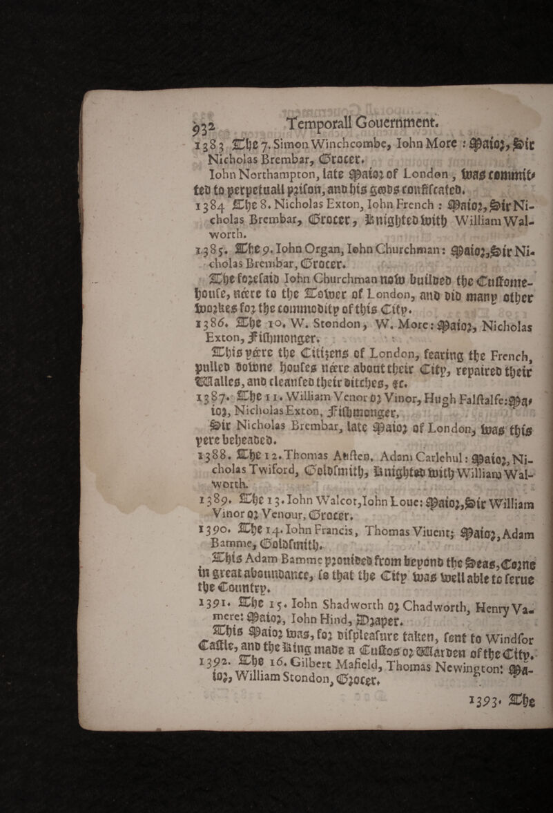 1385 2Cl)C7.SimonWinchcombe, Iohn More : £patO$> £S>it Nicholas Brembar, (Grocer. IohnNorthampton,late ^aiotof London, toflgf6ttUttit* feb to perpetuall pjifon, anb bts grabs cmtftfcateb. 1384 Che 8. Nicholas Exton, Iohn French : ^ato?,^ir Ni¬ cholas Brembar, <0COCCC, JfinigljteDtoitt) William Wal¬ worth. • ; 1385. Che9. Iohn Organ, Iehn Churchman: $pat02,g$trNi¬ cholas Brembar, <D>roceC. Che fojefaio Iohn Churchman nofo builbeb tfjc Culfome- Ijoufe, nerre to the Cottier of London, ano bio mant? other fioojbes foj the commobitp of this Cttp. 138^ Che 10, W. Stondon, W. More.-^aioj, Nicholas Exton, iFiibmonger. Chisprare the Citizens cf London, fearing tfce French, pnUeo tiotxme houfes urare about their City, repaireb their ?E3lallcs,anD tlcaufeo their bitches, sc. 1387. She n. William Venor03 Vinor, Hugh Falftalfc.-^a# ioj, Nicholas Exton, iriiljmonger, £>ir Nicholas Brembar, late Q^aioj Of London, toao thtfi perebeheabeb. 1388. Che 12.Thomas Attften, Adam Carlehul: t^aioj,Ni¬ cholas Twiford, C^lDfnulh, iutightebtomlj William Wal- *worth. -- , ~ 1389. Che 13.Iohn Walcor,IohnLouc:^aioj,^irWilliam Vinor OJ Venour, (Grocer. 1390. Che 14. Iohn Francis, Thomas Viucnt; S0atO2,Adam Bamme,ColOftmth. ' \T -p; , ^hts Adam Bammc pjoitibeb from beyond the ^eas.Ctane in great abotmoance,To that the City toas tillable to feme the Country. 1391* Che 15. Iohn shadworth OjChadworth, HenrvVa-- mere: SPaioj, Iohn Hind, HDjaper. f0J B^Pleafure fatten, fent to Windfor f^ lie T ^ r1^ *«*»f ® 02 »rben of the City. L* wir c dkcrt afield, I nomas Newington; tOJ, William Stondon, (02oter. * W Che