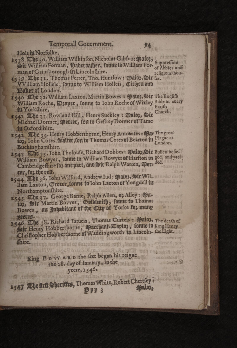 HoltinNorfolkc. *538 SOje 30. WilliamWilkinfon.NicholasGibfonj^aic}, g>it William Forman, l^aberDafl&er, Contte to William For. f manflf Gainsborough inLincolnfhire. ( religious hou- 15 3P 30)0 3 i.lThomas Ferrer, Tho.Huntlow: |&it fes. * William Holleis, Conne to William Holleis, Citifcn 8UD JBafeerof London. . X540 SD^e 3 2. William Laxton,Martin Bowes : ^at03,&icThe-Englifli •William Roche, ? tonne to Iohn Roche Of Wixley tn Yorkthire. * . Church. *j4i 2CS)t 3 3. Rowland Hill, Henry Sucklcy : S$)ai03> felt Michael Dormer, Specter, fon to Geffrey Dormer of Tame inOxfordftiire. 154-2 23Ef)£ 34* Henry Hobbcrthomc, Henry Amceates: The ioj, Iohn Cotes, falter,fon to Thomas Cotes of Bearton Buckinghamfhire. IC43 fflbe 3 5. Iohn Tholoufc, Richard Dobbes: 2^ato;,&tC Bullen befie- William Bowyer , fomteto WilliamBowyer of Harfton in and-ycel-. Cambridgcftiire f03 onepart, anO g>it Ralph Warren, tym aea* tec, foj the reff* IC44 SCbe 36. Iohn Wilford, Andrewlud: ^aio), &irWil- Sain Laxton,€>rocet,fonnt to Iohn Laxcon of Yongdell in NorthamptonfRirc. Ec4e 2Cfte37. GcorgcBarne, Ralph Allen, OJ Alley : $a- io% feic Martin Bowes, (fifotefeUtb, fonne to Thomas Bowes , an inhabitant of the Cit* of Take foj mang v, .Arf^be ? 8. Richard Iarueis , Thomas Curteis t $&aio3, The Heath of fefc Henry Hobbertborne, fl^archant-SUaplOJ, fonne to Chriftopher Hobbcrthomc of Waddingworth in Lincoln- thd* £bire. ' ... >• -r , Kine E d vv a u the fixt began his reigae \ ' / ycci0,1546. ,.sW®Se*t6^«W«'Th9“^itc’Rob'C#S