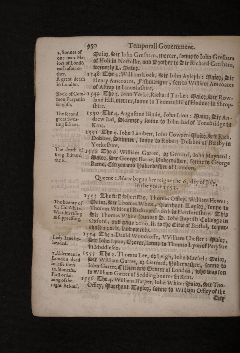 eneman Ma- ^Jl°3, Io!,n Grdliam, mtVCtV, fane fo Iohn Greftam iors of Lond6 f Holt tn Nerfolkc, miO 25?Ott)er to Richard Grefham each after o- famrlpS,. * Aereit death *• Willem Lock, Iohn Aylcph : 8&at0}, $>ir -*«*• Sa%S&#W ’ f°Wlia“ A~ Bo?k of Com- 1549 E\}C 3. Iohn Yorke,Richard Turie • 2fiairr> e>.vr? £$rto ,o t„o„;s Thefecond *55° &IK4. AuguftincHinde, Iohn lion : An a K.Z ’ k,m <» ]°b ToJd2up£ • ' 5r>nh?l,e fc.'/°hn Lam^ert> Ioh Gowprri ajaio;,feit Ri'h YorWIh',^  * r°C ‘0 R°b' Dobb'’ «t Baitbyhi SitSSrt 1 William Garret, o, Ccrrard, I„|,„Mayn3rd . the tf. f*t03’George Barne, fcabcrMfar, fane t0 Gt 1‘ Barne, Clttjen an* meemet Of London 8 T 3jr ,i.jl Qi,CCnC b.cS*n hcr rc‘gnc the 6. day ofluly kTOiiiJtattwa sij£. 'v irttheyeere 1555. J . 155? ^hcfirff&hcrilfrs. Thomas OffW will- « The bounty of #a»},£ir Thomas White, £»archr-/ir<iriJmfHcwet: Sir Th. White. Thomas White of Rick™*? u • if r *,0,» *0 ftir Thomas Wb ,e V «M» fuppreffing. Oxford *„h „„ °UnDtD »• I°hn Baptlfts CoUe&<TC in vjxrord, anb gaue 2000. If. f0 the Cifteof PrJft t « w chaff 120. lUattDptrrrlp. 10‘,;calUC0fBnftoJ> topur* , pdy lane be- 1 foi Sn T ^DaUi^Woodr^e, William Chcfter : ®a,’0, hKdci SSwdST Ci“tCr> fCnnC “ Tl™» Lyo„ of p5& A 1 /I * T e* i . nr i & In Middlciex* ^ 7. Aldermen in J5 55 J. Thomas Lee nif^ierh w t , tondon dyed Sir William Garret m h-,1 .tr,’1?1 Machels ^auj “ left then Iohn Garret«S’,SL £ g^WaftCr, tonne t# SSES f“ Oarret of Seddfngbm “„c in K-m’ ^ * ! 50ffle^%44ant3,rooioprv,0hn ? h!; &lr Tho' ; J ^“pant-Kagloj, fane to William o% 0ftt;s €iti