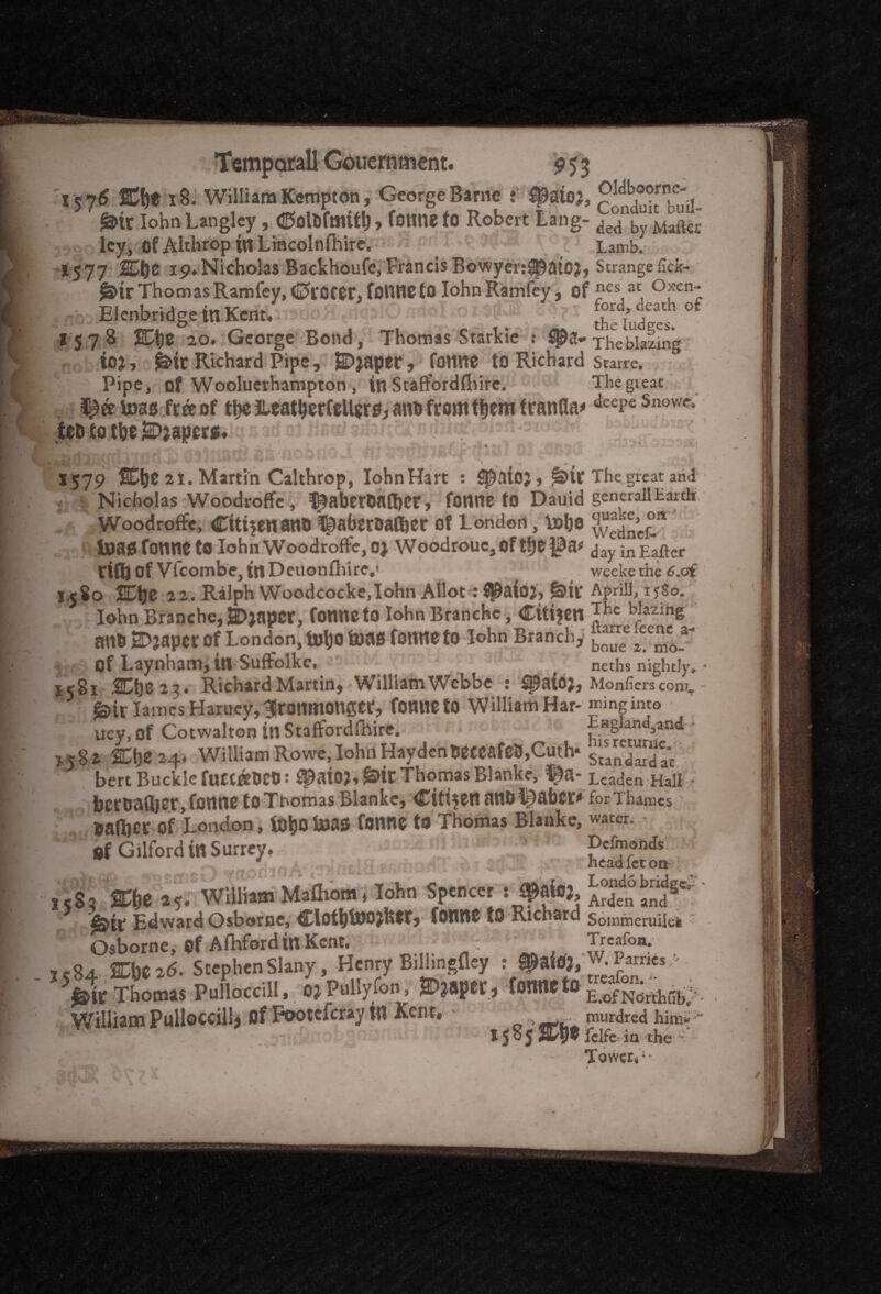 9 S3 Oldboornc- l<j6 2C&* 18. William Kempton, George Barne : ^atoj, r , . *®tt Iohn Langley , ©ollifmitl), fotme fO Robert Lang- ded by Matter ley, of Althrop in Lincolnfhire. . Lamb. .^1577 SOje 19.Nicholas Backhoufe, Francis Bowyer:^atOJ, Strangehck- f&trThomasRamfey, C>rocet\ tonne to Iohn Ramfey, of nes at Oxen- Elenbridge in Kent. . Setd'es °* 1578 VD\)Z 20. George Bond, Thomas Starkie : $8* The blazing io*, £>it Richard Pipe , HDjaper, tonne to Richard Starre. Pipe, of Wooluerhampton , in Staft'ordlhire. The great free of the Jleat&erCellero, ana from tljem franfla* deepeSnowc, iCDtotheJ3l>)apcr«.iqB3do)BBOtf5d3i;SifiJ(ii<aft5hft.3 ‘JgjJJgJJt’ 1579 %\}t 21. Martin Calthrop, IohnHart : Hlpaioj, fDtt The great and - v Nicholas Woodroffe, $abetta®et, tonne to Dauid generall Ear dr Woodroffe, Cttr?enant> ^aberDatoer of London, lobe wedleS* inauTonne to Iohn Woodroffe, 0) Woodrouc, of the |0a* day in Eaftcr riff) of vfcombe, in Deuonflure,' ^ weeke the 6.cf 1.580 JCtje 22. Ralph Woodcocke,Iohn Allot: $)aiO)> *&ir Aprils 1580, Iohn Branchc,S>)aper, tonne to Iohn Branchc, Citizen *he b?a2inS mto 2D?aper Of London, U)\)0 toas tonne to Iohn Branchy 2ee™? of Laynham, in Suffolke, neths nightly, • 1581 &t)Z2?. Richard Martin, 'William Wcbbe S ^aioj, Monfiers coni. - £>ir lames Haruey,3jronmoncer, tonne to William Har- nning into uey, of Cotwalton in Staffordshire. Eagland,and ■ 5,58 a SDtje 24. William Rowe, Iohn HaydenBeccatot),Cuth* gundaSa't bert Buckle fuetaoeo: ^aio?,g>it Thomas Blanke, ^a- Leaden Halt- bctoafljer, tonne to Thomas Blanke, Citizen ano L)abei> for Thames ®a®er Of London, fo&0 toaa tonne to Thomas Blanke, water. gf Gilford in Surrey. ,1 h^dfeton 58, Sfce »*. William Mafliom, Iohn Spencer : fafaj. 25?^' Edward Osborne, fOllttC tO Richard Sommeruilei Osborne, gf Afhford in Kent, Trcafon. cg. 2Che2<5. StephenSlany, Henry Billingfley : Parries - >1t Thomas PuLcUI,. i> Pullyfon, ©?apet, *■*«*{£§&**?. William Pulloccillj of Pootcicray tit Kent. > w*: murdred him* ~ X $ o J Stv® Iclfc^ in the - Tower*;