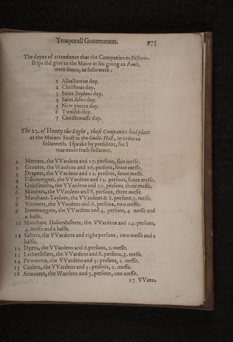 ?75 ^ * - * * i \ The dayes of attendance that the Companies or Fellow- fhips did giue to the Maior at his going to Pattis, - were feuen, as followeth: 1 Alhallownc day. 2 Chriftmasday. . 3 Saint Stephens day, 4 Saint Iobtis day. 5 New yceres day. 6 Twelfth day. 7 Candlemaffcday. ' The i 3. tf/’Henry the Eight, thefe Companies hadplace attheMaiors Feaft 1 n the G'ntltPPall, 1 n ordcr as followeth. 1 fpeake by prefident, for I was ncucr feaft-follower. 4 f 1 Mercers, the VVardens and 17. perfons, flue mefle, 2 Grocers, the Wardens and 16. perfons,foure meffe. 3 Drapers, the Wardens and 12. perfons, foure mefl'e. 4 Fishmongers, the Wardens and 12. perfons, foure mefle. 5 Goldfmichs, the Wardens and 10. perfons, three mefle. 6 Skinners, the Wardens and 8. perfons3 three mefle. 7 Marchant-TayIors,the Wardens & 8.perfons,3. mefle, 8 Vintners, the Wardens and 6, perfons, two mefle. 9 Ironmongers, the Wardens and 4. perfons, 4. mefle and a halfe, ... 10 Marchant Haberdafliers, the Wardens and 14. perfons, 4. mefle and a halfe. • > 11 Salrers, the Wardens and eight perfons, twomeffeanda f. halfe. 12 Dyers, the Wardens and d.pcrfons, 2. mefle. 13 Letherfellers, the Wardens and 8. perfons,3. mefle. 14 Pewtcrers, the Wardens and 5. perfons, 2. mefle. iy Cutlers, the Wardens and 5, perfons, 2. mefle. 16 Armorers, the Wardens and 3.perfons, one meffe. « r • - - ’ /
