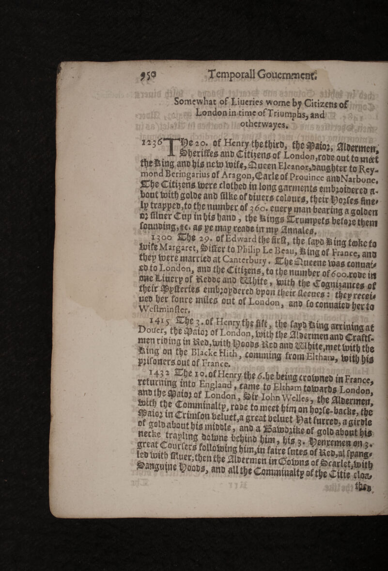 rr?F Somewhat of Liueries worne by Citizens of London in time of Triumphs, and otherwayes. , 2 2 3 2 ?♦ of Henry tt)t totro, toe $afo*, ai&ermm f. ^ am» Citizens of London,rooeouttQin«f thtSing one bis ne to to tfe, SJucen El«nor,5augbter to Rcv- mond Benngarius of Aragon^arle Of Prouince aittNarbone STijc Citizens tocre dottjcD in long garments embioiDerca a, boot tottb goloe anti Glfec ofoiuers colours, t&cir t^oifcs fine# lp trappeo,to tfjc number of 3 <5o. cuerp man bearing a goloen e; lilncr ^up m bis bnno, tb* iiings SCrumpefs befo;c them fotutotng,fc. as pe map reaoein mp 3nnales. 9 OT < 'i?w° ■ &* 2£' ofEdwardtbeficS, the fapo&ing teohctfi totfeMargarct, Suffer t0 Philip Le Beau, iifog of France ano ttj totre ma'riw at Canterbury. ffi&ealueenc loas 2“ «*»»,? ®# toltl> tl)C <rognitaiuta i? ;,i»i,fPr fcfon Urn torn*: ticvnceU Wcllminflcf! “ of London> »» (oconuaicoljci ta 1415^^3 . of Henry toe|ft, tbe fapo fcina acrininn if oi/cr, of London, tutttj t\)2 0t8£nncn ana tfVaftf wen no in gin Sea,unto i^ooos Seo ano TOfiKf£jS 5r,£ s?“:‘ •“-»»“ asssst ■s'ji'Sa‘gag& J&J* |07fn»l”P'm?2 »c« Wm an s.rfs.rw^a,ss«s KffigsggaattSBs« sanjunie »«*, ant, aUtS,tCom,nuwltf8ft^iitit^^ . W