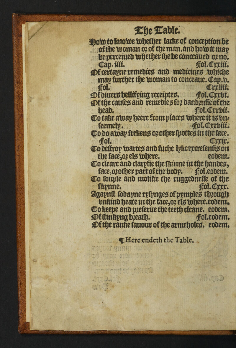 W- ^ototobnotoetobetber lacfteof conception be of tbe ftornan o? of tbe man,and boto it map be perceiued tobetbet fte be conceaued oj no, Cap.iiii. flfolCrjciii, SDfcertapne remedies and medicine# tobicbe map further tbe tooman to conceauc. Cap.o. ; Crrtiii. jSDfdiuer# beflifping receipte#. fol.dpjctii. SDftbe caufe# and remedies fo? dandmffe ofthe bead, <jfo!,Cpjrt>ii. Co tafie atoap beere from place# tofiere it i# on* feemeip. tffoi Ctrbiii. Co do ateap frefeen# o? other fpotte# in the face. <jfoi, eerie. Co deffrop toarte# and fuebe Ipbceperefenfis on tbe face>o? el# mbere. eodem, Co cleare and clarpfie tbe fdmne in tbe bandes, face,o?otber partof tbe bodp. <jfol.eodem, Co fouple and molifie tbe ruggedneCfe of tbe fl&pnne. tfolGppr. Sgapntt fodapne rpfpnge# of pprnple# though bnbind beate in tbe face,o; el# mbere. eodem* Co fteepe and pieferue tbe teetb cleane. eodem. jS)fflmbpngbieatb. (ffobeodem. €>f tbe ranfie fauour of tbe armebole#, eodem. ^I. Here endeth the Table,
