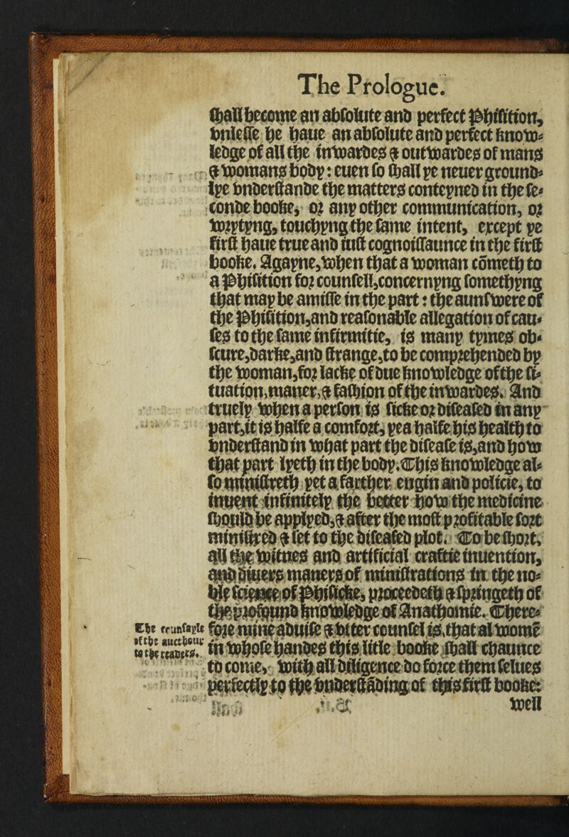 bnlefle be baue an absolute and perfect ftnoto* ledge of all tiie tntoardes 9 outtoardes of mans 3 momans bodp: euen fo (ball pe neuer ground* Ipe bnderttande tlje matters contepned tn tbe fe* condeboobe, 0? anp other communication, 0? to^tpngjtpucbpg the lame intent, ejccept pe RrC baue trueattd tuft cognotOatmce tn the ftrft boofie. agapne,mben that a tooman cometb to a ^btfttion fo? C0unfell,concempttg fometbpng that map be amtfle in the part: the aunftoere of the $btfitton,ano reafottable allegation ofcau* festotbefameinftrmitie, is manp tpmes ob* font,barite,and Strange,to be comp?ebended bp the tDoman,fo? latfie of due bnotoledge of the ft* tuatiott.matter^ faction of tbe intoardes. Sind truelp toben a perfon is ftcbeo?dtfeafedtnanp part,it is tm?fe a comfo?t, pea bafte bis be altb to understand in tobat part tbe dtfeate is,and bom that part Ipetb in the bodp.cbts bnomiedge at* fo tutuifttetb stt a farther engtn and policte, to tnuent tnftnitelp tbe better boto tbe medicine ibouldbe applped,a after the moft profitable fort mintttred a let to tbe btfeafed plot. Co be (bo?t, afttljse tpitnes and artificial craftieinuentton, and diners maners of ministrations in tbe no* & p?oceedetb a fp?ingetb of :.Cbere* tie frunf«i>te fo?e ntmeadutfe 9 totter counsel tsrhatal toorae »$££»* in mbolbbattdes this It'tle boolte tball cbaunce to come, mitb all diligence bo fo?ce them felues perfects to tbebnderftadingof tfasfirft boolte: men **>, -• ft t. ■ pt i .# *