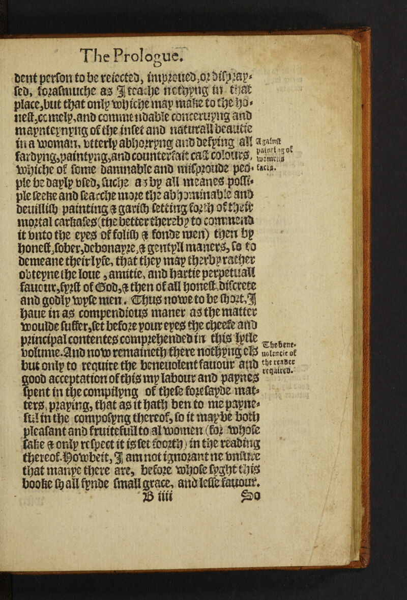 cent perfon to be refected, impjioiied.or OtTpsap* fed, forafmucbe as 3! teaclje netbpng in that p!ace,but that onlp Wbtcbemap mafie to tije fjo« nelt,canelp,and commendable concerting and mapntepnpng of the tnfet and natural! beautie in a woman, btterlp abborrpng and defying a!! . fardpng,patntpi»g,and counterfeit ca3 colour, 1 Which? o? Tome damnable and raifproude pea * &«*• plebedaplppfed,iucbe a ; bp all meanes poifr mortal car&afe$(tbe better tbereb? to commend itbntotbe epes offoliflj a foude wen) tijen bp boncd/obei'idebonapie^ gentpll maners, fo to demeane tbetripfe, that tljep map tberbp rather obtepnetbetone, auntie, and bartte perpetual! fauenr,fprft of <25od,$ then of all bonett .dtferete and godlp wpfc men, Chug. nowe to be fhort,3! bauetnas compendious ntaner as the matter woulde fufier,fet before pour epes tbs etjeefe and principal contentes comprehended tit this Iptle ,w bolume.and nowrematnetb there notlpng eis uoUncie oC butonlpto require tbe beneuolentfauour and ^“'ta®a£C good acceptation of this mp labour and papnes fpent in tbe compilpng of tbefe fojefapde mat* ters, praping, that as it bath bento mepapne* fu! in tbe compofpng thereof, fo it mapbe both pleafant and frmtefullto al women (for whole raise a onlp rcfpect it is fet foojtb) in the reading tbeteof.i^owbeit, % am not ignorant rte bniUrc that manpe there are, before whole fpght this boo&elbailfpnde fmall grace, andMefauout J6 iui £20