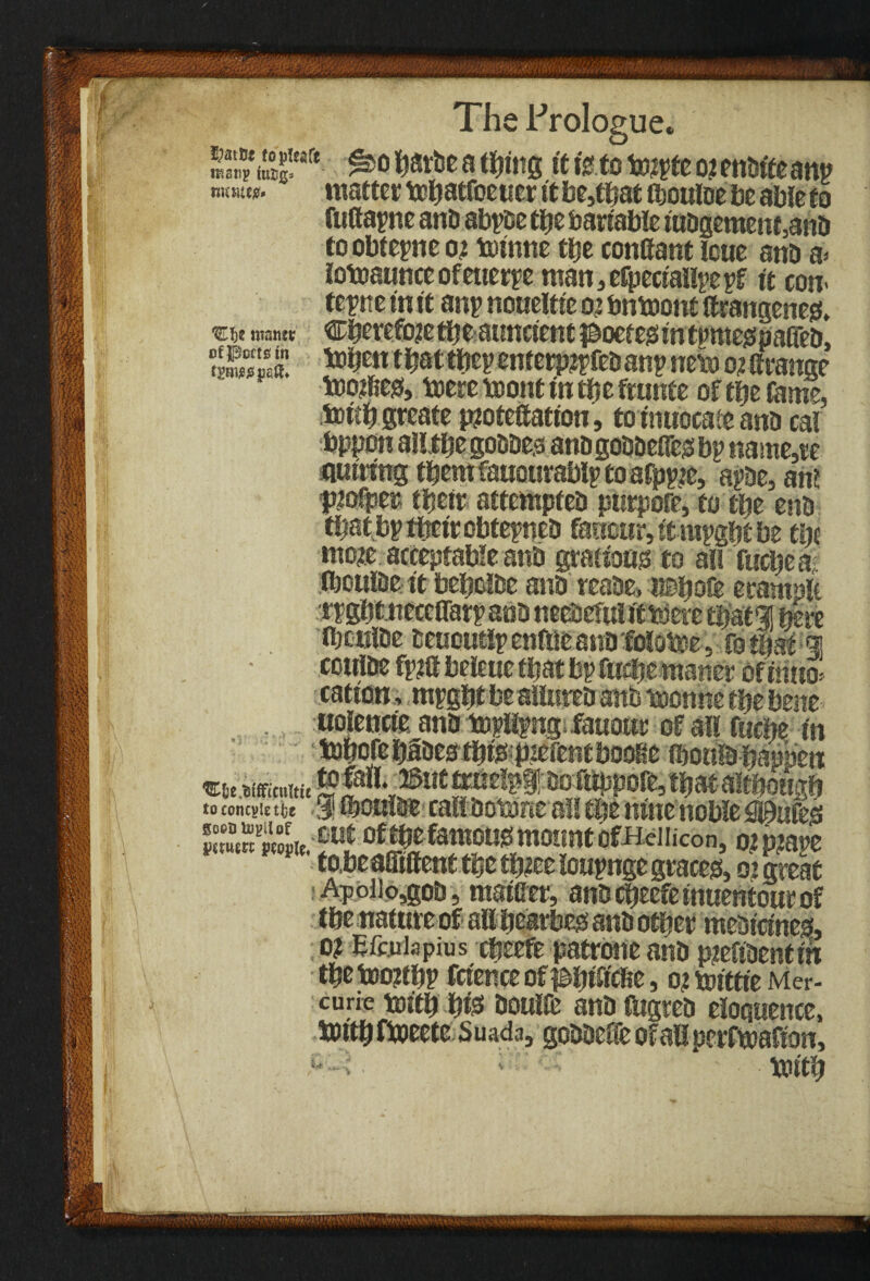 ’J A •Eh* want* of Poets in fTOSj}^ The Prologue* 555?®“® ^ti,ea fe.to toiyfeojenbt'teany «uww. matter tcljatfoeticr it be,tbat tbouloe be able to fufitayne anb abyoe tlje bartable tuDgement,anD toobteyneoi toinne tlje conffant leue anb a< iotoaunceofeuerye man,eJpecfal!yeyf it cow teytie in it any noueltte o; umnont (trangenes, Cberefojetbe atmetent poeteistntymeiSpaireD, tobett tbattbeyenterpiyfebany neto orltrange too$e& toeremont In tbe frame of tbe fame, tottb greate pjotettatton, toimrocate anb cal bppon alljtbe gobbe.3 anbgobbeffes by name,te nutting tbentfauourably toafpyje, aybe, an? tnofper tbetr attempteb purpore, to tbe enb tbatbytbttrobteyneb fancur,ttiuygbtbe tbe mo?e acceptable anb graiious to all fuebea, fboulbe tt bebcibe anb reabe, «Bbo& ecamplt tygbtnecelTary anb neebefulftnjere tbatil here ibwilbe teuoutly enfite anb foloboe. fo t|sf <* coulbe fy?a beleue that by fuebemaner oftmto> cation, mygbt be sllureb anb toonne tbe bene . uolencic anb toyHyngi-Ewour of all fuebe m tobcfebBestb^pteientbooKe fflottebappen e* tmmu ££*11. ©mmiefpfbb toppofe, thatalthough to concsit tbe $ Honlbe call botMeall tljt nine noble SSL mtoftbefamousmountofBeiiicon, omaye P PP tabeaffiffenttbe louynge graces, 02 great : Apoiio,gob, matffer, anbebeefemuentourof tbe nature of all bearbes anb other mebtetnes, o? Eftuiapius cfeeefe patrone anb pieftbentm tbe too?tby ftience ofj&bftfc&e, o? totttte Mer- curie tm'tb b& boulfe anb fbgreb eloquence, UDttb fiueete Suada, gobbeffe of all perfmafton, • ' bjitb