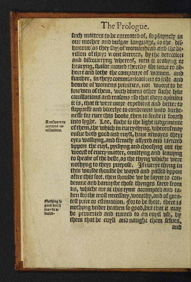 ttfclj matters fo be entreatea of, fo pfapnelp in our mother ano bulgar language, to the aif* hcncur(as ttje^ fap)of tocmanbeaa anb thebe* ttfion oftljtp? n one fecrnco, bp the Detection ana atTccuerpng tohereof, men it reabpng o? besting, tbaibe mouea tfjerebp the mo?e to ab* hoireana lothe the company of \oomen, ano further, in thep? communications to iette ana 1 bourae of toomens p?u!ttte2f> not tooont to be hnctoen of them, toith aiuer# other fttche iphe cautllafions ana reafons: fo that thep? opinion it is, that it toeremo?e erpeatent ana better to fupp?efie ana btferlpe to conaermre bnto aarhc* nefle fo? euer t&fe boohMhen to fenaett foo?th Sftmftoerna into Ipghf. Hoe, fiicije is the light tuagemenfe ST of them,the tohicb in eucrpthpng,tohem)fmap enfue both gooa ana eupil, haue aitoapes ftjcp? epes toalf»png,ana ftmtelp affpreaatta atrectea bppon the eupl, ppcftpng ana choofpng out the tooo?ftofeuerp matter, omittpngana leaupng to fpeafte of the beCMs the thpng tohiche mere nothpngtothep? purpofe. Sfeuerpe thpng in this too?iae thouiae be toapea ana paffea bppon after this foit, then thouiae toe be fapne to con* aernne ana bannpflhe thofe thpnges farrefrom b& tohiche are at this tpme accomptea ana ta* hen fo? the moft neceflarp,tooo?thp,ana of grea* J?5ot^itgro tettpnceo? ettimation. ^o?tobeiho?t, therein ntapbe a* nothpng bnaer heauen fo gooa,but that it map *“»*• tc pevuertea ana turnea to an ettpti bfe, bp them that be eupil ana naught them ftluest, ano • fcv it m.