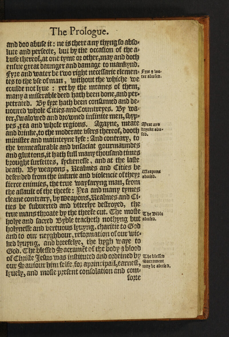anD Deo abaft it: ne isthereanp thpngfo abfo* lute ants perfecte, butbpthe occafton or the a* fcufe th?rcof,at one tpme o? other,map anD Doth enftie great Daunger ant> Damage to manfipnD. cjfv?e anD teater be tteo right necelfarie element tes to the bfe of man, teithout the tehtche tee coulee not Ipue: pet bp the meaner of them, manpamiftrableDeeD hath been Done,anD per» petrateD. J3p fp?e hath been conftimeD anD De» uoureDtehole Cities anDCountrepes. 2Sp tea* ter,CteatoteeD anD D?oteneD infinite men,fbpp* ties -pea anD tohole regions. Sgapne, meate ap«ta;i» anD Dnn6e,to the moDerate brers thereof, Dooth £*nfee manlier anD maintepne Ipfe: anD contrarp, to the bnraeafurable anD bnfaciat gourmaunDes anD gluttons,it hath fall manpthoufanD times brought ftirfettes, fpcfeenefie, anDat the laBe Death. 2Bp teeapons., JKealmes anD Cittcsbe mwoM DefenDeD from the intone anD btolencte of fhep? atmCeo. fierce enimies, thetrue mapfarpng man, from theaffaultofthetheefe: pa anDmanp tpmes cleane contrarp, bpu®eaponS»3Realmes anD Ct* ties be fuboerteD anD btterlpe DettropeD, the trite mansth?oatebp the theefe cut. Che mode hoipeanD facreD JBpble teacheth nothpng butane, boteneffe anD bertuous Ipupng. charitie to C*oD anD to our nepghbour, reformation of cur tetc* heD Ipupng, anD breefelpe, the bPSb teape to d5oD. chebleffeD ^acramet of the boDp sblooD of Cbn'ite gietUs mas inftituteD anD oteetneD bp vtim*®# our ^auiourhimfelfe,foa aprimipail,earned, Ipuelp, anD mode pjefent conteiatton anD com*