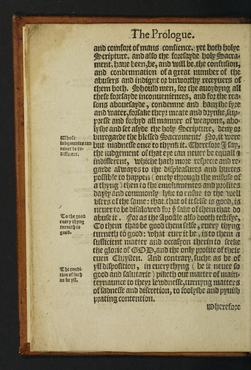- I !f ■ i tuffitenu The Prologue. and comfort ofmang conftence, pet botfj fjotpc Scripture, andaffo the fotefapde bolpfsacra* ment, ijaue been,be, and mill be,the confttfion, and condemnation of a great number of tfjc abuferss and tndigne o? &trt»ortbl? recepuers of them both* f^botild men, foj the auopdpng all tbefe fo?efapde tnconuenieucess, and fo? tbe rea* Cons abcuefapde, condemne and banpibefprt and toatcr,forta&e ttyyi meate and d?pn&e,fup* p?effe and foibpd alt manner oftoeapon?,abo* Ipibeandietafpde tbe help Scripture, denpo? ®s3i)ocs bnregarde tbe bleffed ^hacrament? jSo,it mere “n madnefle once to tbpnft it. Cbetefote% fop, tbe wdgement of that epe can neuer be cauaii indifferent, tobicbe batb mort rcfpecj e and re» garde altoapes to tty difpleafures and liurtegf poffible to happen (onetp though tty mifufe of a tbpng) then to ity emolumentes- and ptofties daplp and commonlp Ipfte to enfue to tbe tee!! bfers of tty fame: that, that of itfelfe is good,j'Si neuer to be dtfaloteed fo? t fahe of them that do abufe it. $02 m tbe Spoftle alfo dootb teffifpe, Co them tbatbe good them felfe, euerp tbpng tumetb to good: vobat euer it be, is to them a fufftetent matter and cccafpon therm to feefte the glotie 0? ©flD^and the onlp pjoftte of their euen Cbzpffen. and contrarpjucbe as be of pil difpofition, in euerp tbpng (be it neuer fo good and Calutarte) pihctb out matter of maim tepnaunceto tbep? !et»dneffe,turnpng matters of Caoneffc and diferetion, to fooipibe and ppuiib pjatingcontentiou, i©berefo?e 'EotljegooB cucrp tfjpng ttiriictfe to geeiu conui* tioneffuc$ as U plU