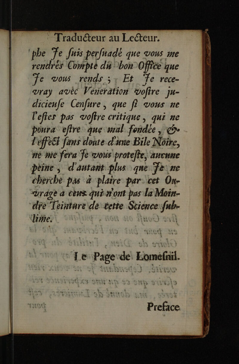 phe Te Juis perfnadé que vous me rentrés Compte di bon Office que Te vous rends 5; Et Te rece- vray avèc Véreration woffre J4- sis $ Cenfure , que f? vous ne l'eftes pas voftre critique, qui ne es effre que mal fondée , € . L'effett fans donte d'une Bile Nôîre, mé me fera Je vous protete, aucune pèine, d'antant plus que Teine cherche pas 4 plaire par: cet On- rage a cèus què n'ont bas la Moin- dre Teintare de tette sp trs Lg lime. | A) À Preface