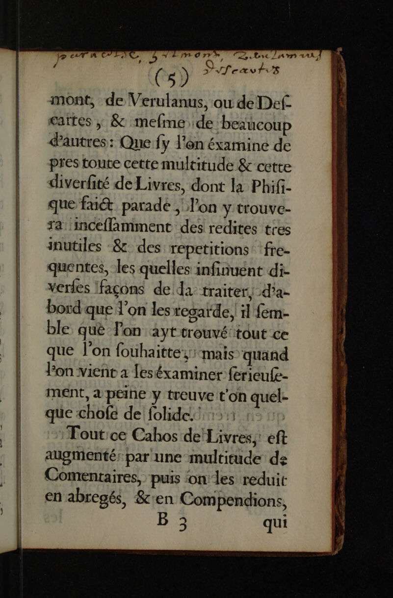 | ( s) dfeavtvs mont, de Verulanus, ou de Def. cartes ,; & mefme de beaucoup autres: Que fy l'en éxamine de pres toute cette multitude & cette diverfité de Livres, dont la Phifi- que fu parade , l’on y trouve- ra: inceflamment des redites tres inutiles -& des repetitions fre- quentes, les quelles infinuent di- verdes Ifaçons de da traiter) d'a bord que X’on les regarde il fem- ble què on ayt trouvé tout ce que l’on fouhaittez: mais quand Fon vient à feséxaminer ferieufe- ment, à peine y treuve t'on quel- que chofe de folide.! 1: Tout:ce Cahos de!Livres,: eft augmenté: par une multitude de Commentaires, puis onles reduit en abregés, &'en Compendions, B 3 qui