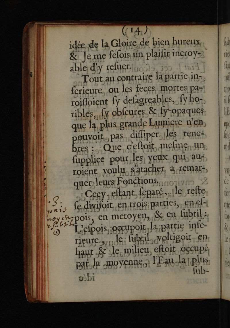 idée de la Gloire, de bien hureux & 14 me felois 1 un plaifir : iagso y able d' Y refuer Tout. au contraire la par tie in. ferieure. ou les feces, mortes pas roifloient {y defagreabl cs, (y ho- ribles.. {y obfcures. êc (opaques que la plus grande Lumiere n’en, pouvoir. pas difliper. les tene: bres :. Que. c'eftoit. mefmne, un. fapplice pour les: veux. Qui, AU: roient voulu s'atacher. a -remMar+, quer» leurs Fonétions,... CCC - “eftant feparé, le ts Ce. pi AA en.trois;parties,, en ef rieure.. dFts fubril., voltigoit. En. haut . & : le, milieu, eftoit occupé, {ub- 4 92D1