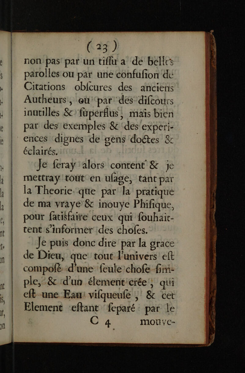 non pas’ par un tiflu a de belles parolles ou par une confufion dc Citations oblcures des anciens Autheurs, oùpar dés difcours inutilles & füpérfus, maïs bien par des exemples & ‘des'experi- ences dignes de gens doétes & éclairés. Je feray ‘alors content & je mettray tout en ufagé, tant par la Theorie. qe par la pratiqué de ma vraye & inouye Phifique, pour fatisfaire ceux qui fouhait- tent s'informer des chofes. Je puis donc dire par la grace de Dieu, que tout l'univers eft compofé d'une feule chofe firi- ple,-& d'un élementcrée', qui eft une Eau: vifqueufe | & cet Element eftant feparé par le C 4 mouyc-