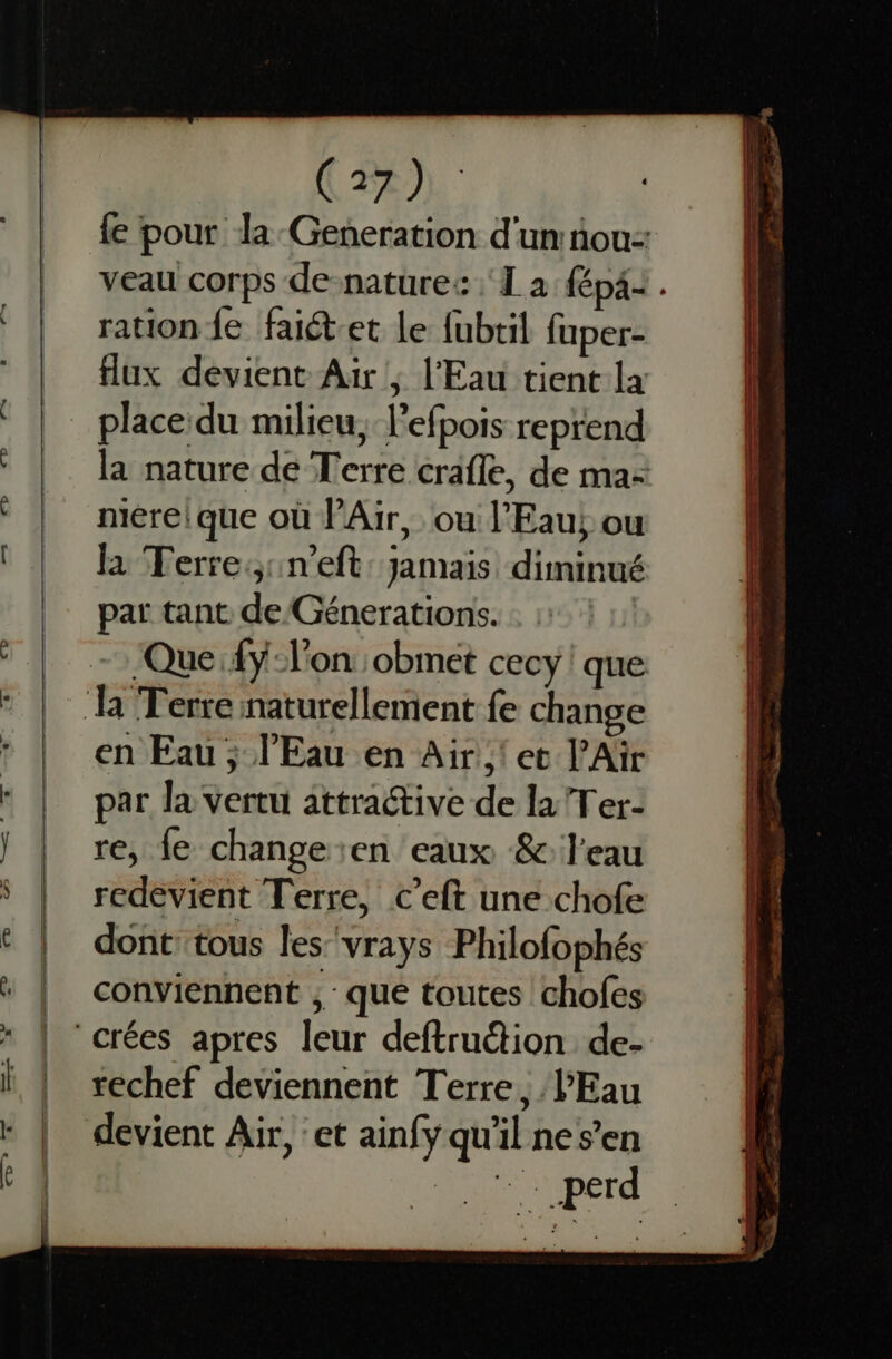 ( 22). : ration fe faiét-et le fubtil fuper- place du milieu, l’efpois reprend mére! que où l'Air, ou l'Eau, ou , . . , . , la Terre:;:neft: jamais diminué par tant de Génerations. ‘Quefÿ l'on :obmet cecy ! que en Eau ; l'Eau en Air! et l'Air par la vertu attractive de la Ter- re, fe change en eaux &amp; l'eau redevient Terre, c’eft une chofe dont tous les'vrays Philofophés . conviennent ; : que toutes chofes rechef deviennent Terre, l'Eau devient Air, :et ainfy qu'il nes’en LE spérd RE ———— ——- us - = a ee mn € < … ee en Es re — sn “ , Sr = .s | + à