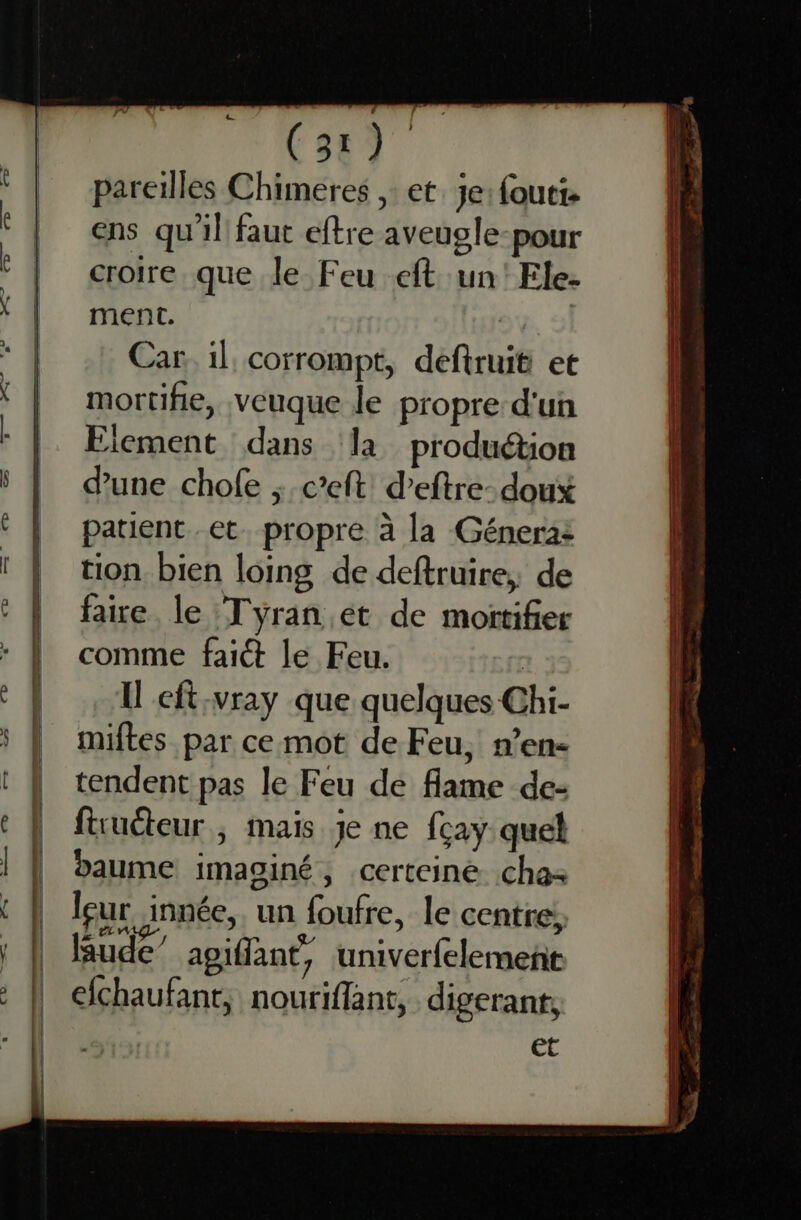 | l | | | | (31) pareilles Chimeres ,: et. je: fouti- ens qu'il faut eftre aveugle-pour croire que le Feu eft un'Ele- ment. | Car. il corrompt, deftruit et mortifie, veuque le propre d'un Element dans ‘la produétion d'une chofe ; c’eft deftre- doux patient et. propre à la Génera: tion bien loing de deftruire, de faire. le ‘Tyran ét de moïtifier comme fait le Feu. | Il cft:vray que quelques Chi- miftes par cemot de Feu, n’en- tendent pas le Feu de flame de- ftruéteur ; mais je ne fcay quel baume imaginé, certeiné. cha leur innée, un foufre, le centre; Rude” apiflant, univerfelement fchaufant, nouriflant, digerant, et