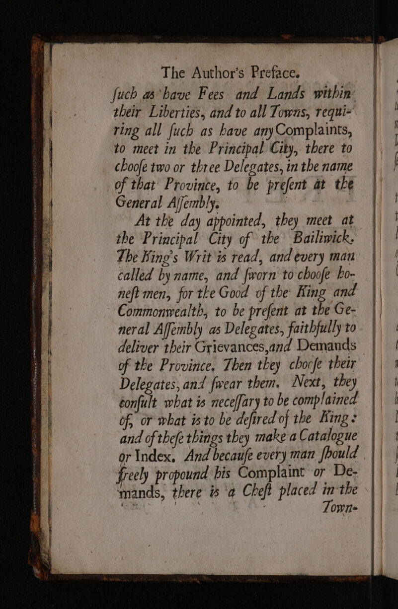 fuch a have Fees. and Lands within their Liberties, and to all Towns, requi= ring all fuch as have anyComplaints, to mect in the Principal City, there to choofe two or three Delegates, in the name of that Province, to be prefent at the General Aljembly. . At the day appointed, they meet at the Principal City of the’ Bailiwick. The Bing’s Writ ws read, and every mau called by name, and frorn to choofe ho- neft men, for the Good of the: King and Commonwealth, to be prefent at the Ge- neral Affembly as Delegates, faithfully to of the Province, Then they chocfe their Delegates, and {wear them. Next, they confult what is neceffary to be complained of, or what i to be defired of the King: and of thefe things they make a Catalogue or Index, And becaufe every man fhould freely propound bis Complaint or De- mands, there is ‘a Cheft placed ‘ the ay 2S eR Paes ee — - — =