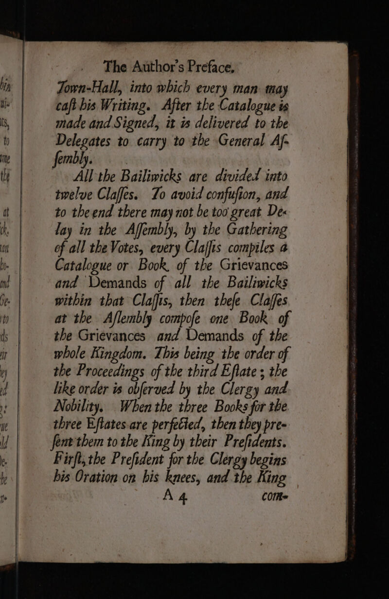 Town-Hall, into which every man may caft bis Writing. After the Catalogue is made and Signed, it is delivered to the Delegates to carry to the General Af- fembl. All the Bailiwicks are divided into twelve Claffes. To avoid confufion, and to the end there may not be too great Des lay in the Affembly, by the Gathering of all the Votes, every Clajfis compiles a Catalogue or Book, of the Grievances and Demands of all the Bailiwicks within that Clajfis, then thefe Claffes at the Aflembly compofe one Book of the Grievances and Demands of the whole Kingdom. This being the order of the Proceedings of the third Eflate ; the like order is obferved by the Clergy and Nobility. When the three Books for the three Eftates-are perfetied, then they pre- fent them to the King by their Prefidents. Birfl, the Prefident for the Clergy begins his Oration on his knees, and the King A4 COMe