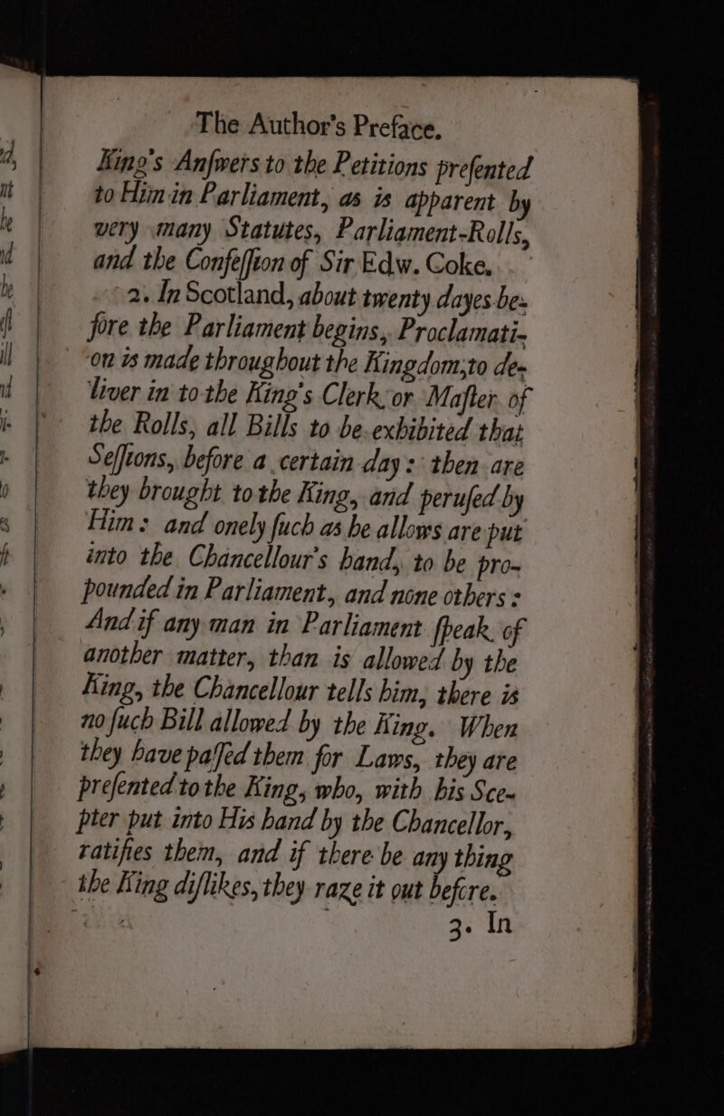 King's Anfwers to the Petitions prefented to Him in Parliament, as is apparent by wery many Statutes, Parliament-Rolls, and the Confeffton of Sir Edw. Coke. 2. In Scotland, about twenty dayes.be. jore the Parliament begins, Proclamati- on ts made throughout the Kingdom;to de» liver in tothe King’s Clerk or Mafler. of the Rolls, all Bills to be exbibited that Selfeons, before a certain day: then are they brought tothe King, and perufed by Fim: and onely fuch as he allows are put into the Chancellour’s band, to be pro- pounded in Parliament. and none others : And if any man in Parliament fpeak. of another matter, than is allowed by the King, the Chancellour tells him, there is _ no fuch Bill allowed by the King. When they have palfed them for Laws, they are prefented tothe King, who, with bis Sce~ pter put into His hand by the Chancellor, ratifies them, and if there be any thing the King diflikes, they raze it out befcre. es 3. In