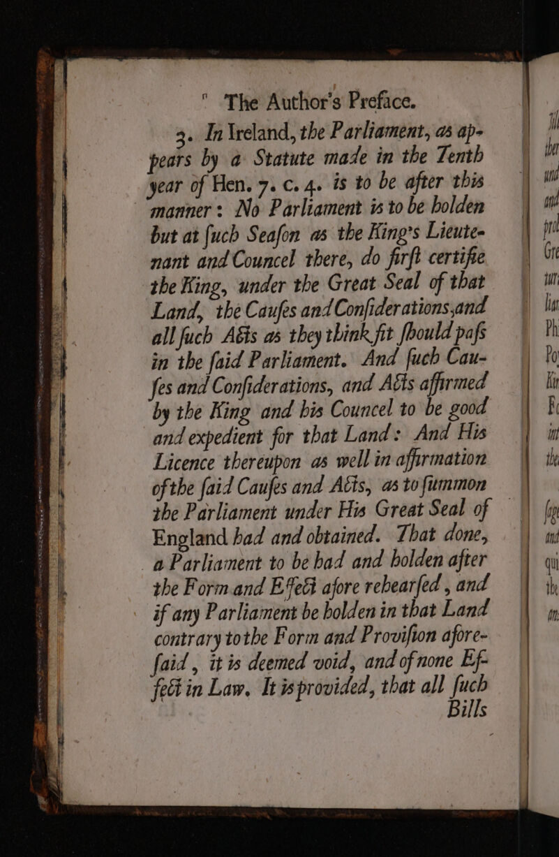 3. Inireland, the Parliament, as ap- pears by a Statute made in the Tenth year of Hen. 7. c..4. is to be after this manner: No Parliament is to be holden but at {uch Seafon as the King’s Lieute- nant and Councel there, do firft certifie the King, under the Great Seal of that Land, the Caufes andConfiderations,and all Juch A&amp;is as they think fit [hould pafs in the faid Parliament. And {uch Cau- fes and Confiderations, and Aéts affirmed by the King and his Councel to be good and expedient for that Land: And His Licence thereupon as well in affirmation ofthe faid Caufes and Atis, as tofiummon England had and obtained. That done, the Form.and E%e&amp; afore rebearfed , and if any Parliament be holden in that Land contrary tothe Form and Provifton afore- faid , it is deemed void, and of none Ef- fein Law. It wprovided, that all fuch Bills —s - = - cana {