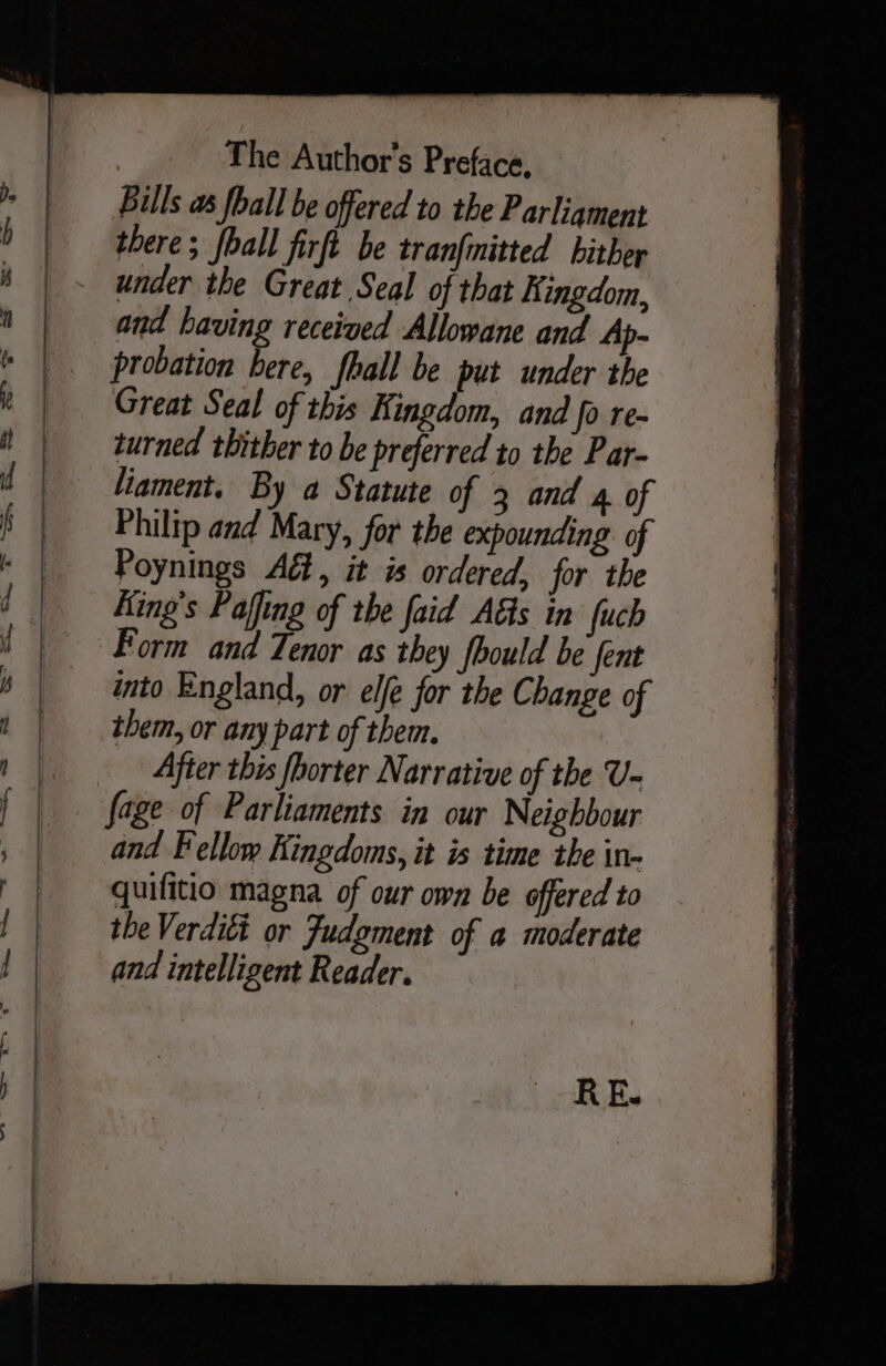 = we —— SO ee he i i i ie oe The Author's Preface, Bills as fball be offered to the Parliament there; hall firft be tranfinitted hither under the Great Seal of that Kingdom, and having received Allowane and Ap- probation bere, fhall be put under the Great Seal of this Kingdom, and fo re- turned thither to be preferred to the Par- liament, By a Statute of 3 and 4. of Philip and Mary, for the expounding of Poynings Ad, it is ordered, for the King's Pajfing of the faid AGs in fuch Form and Tenor as they fbould be fent into England, or ele for the Change of them, or any part of them. After this fhorter Narrative of the U- fage of Parliaments in our Neighbour and Fellow Kingdoms, it is time the in- quilitio magna of our own be offered to the Verditt or Judgment of a moderate and intelligent Reader.